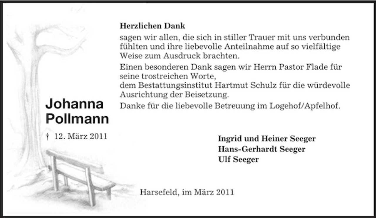 <p>Johanna<br />Pollmann<br />† 12. März 2011<br />Herzlichen Dank<br />sagen wir allen, die sich in stiller Trauer mit uns verbunden<br />fühlten und ihre liebevolle Anteilnahme auf so vielfältige<br />Weise zum Ausdruck brachten.<br />Einen besonderen Dank sagen wir Herrn Pastor Flade für<br />seine trostreichen Worte,<br />dem Bestattungsinstitut Hartmut Schulz für die würdevolle<br />Ausrichtung der Beisetzung.<br />Danke für die liebevolle Betreuung im Logehof/Apfelhof.<br />Ingrid und Heiner Seeger<br />Hans-Gerhardt Seeger<br />Ulf Seeger<br />Harsefeld, im März 2011</p>
