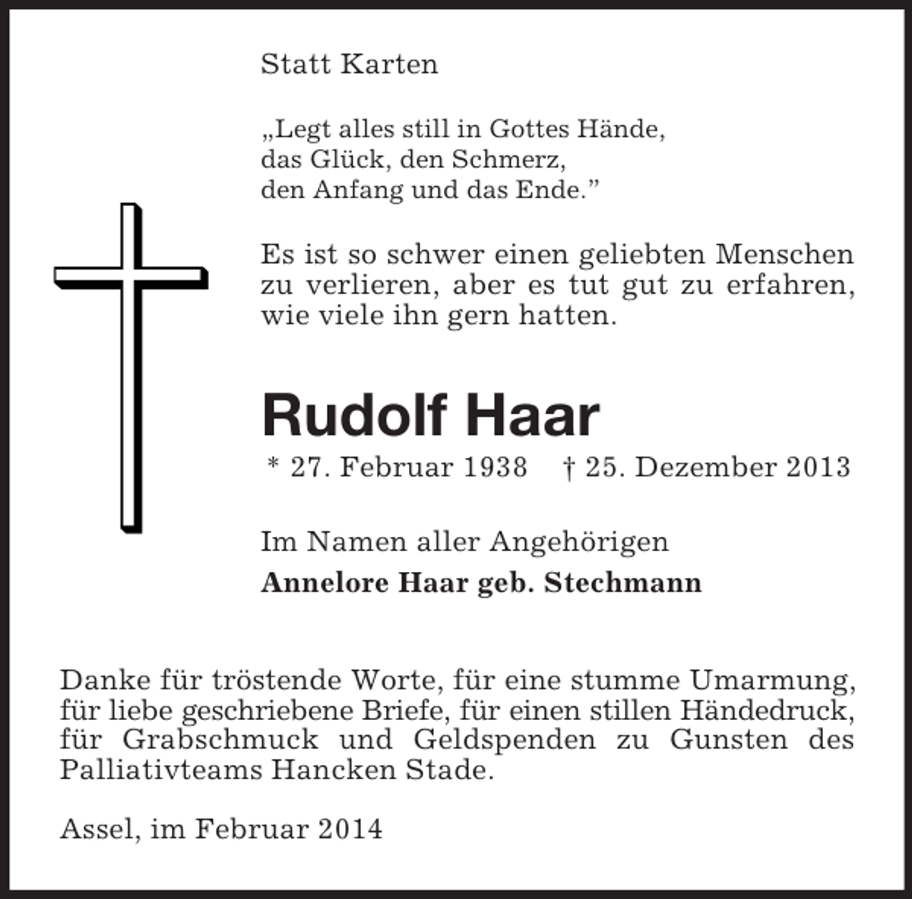 <p>Statt Karten<br />„Legt alles still in Gottes Hände,<br />das Glück, den Schmerz,<br />den Anfang und das Ende.”</p><p>Es ist so schwer einen geliebten Menschen<br />zu verlieren, aber es tut gut zu erfahren, wie viele ihn gern hatten.<br />Rudolf Haar<br />* 27. Februar 1938 † 25. Dezember 2013</p><p>Im Namen aller Angehörigen<br />Annelore Haar geb. Stechmann<br />Danke für tröstende Worte, für eine stumme Umarmung,<br />für liebe geschriebene Briefe, für einen stillen Händedruck,<br />für Grabschmuck und Geldspenden zu Gunsten des<br />Palliativteams Hancken Stade.</p><p>Assel, im Februar 2014</p>