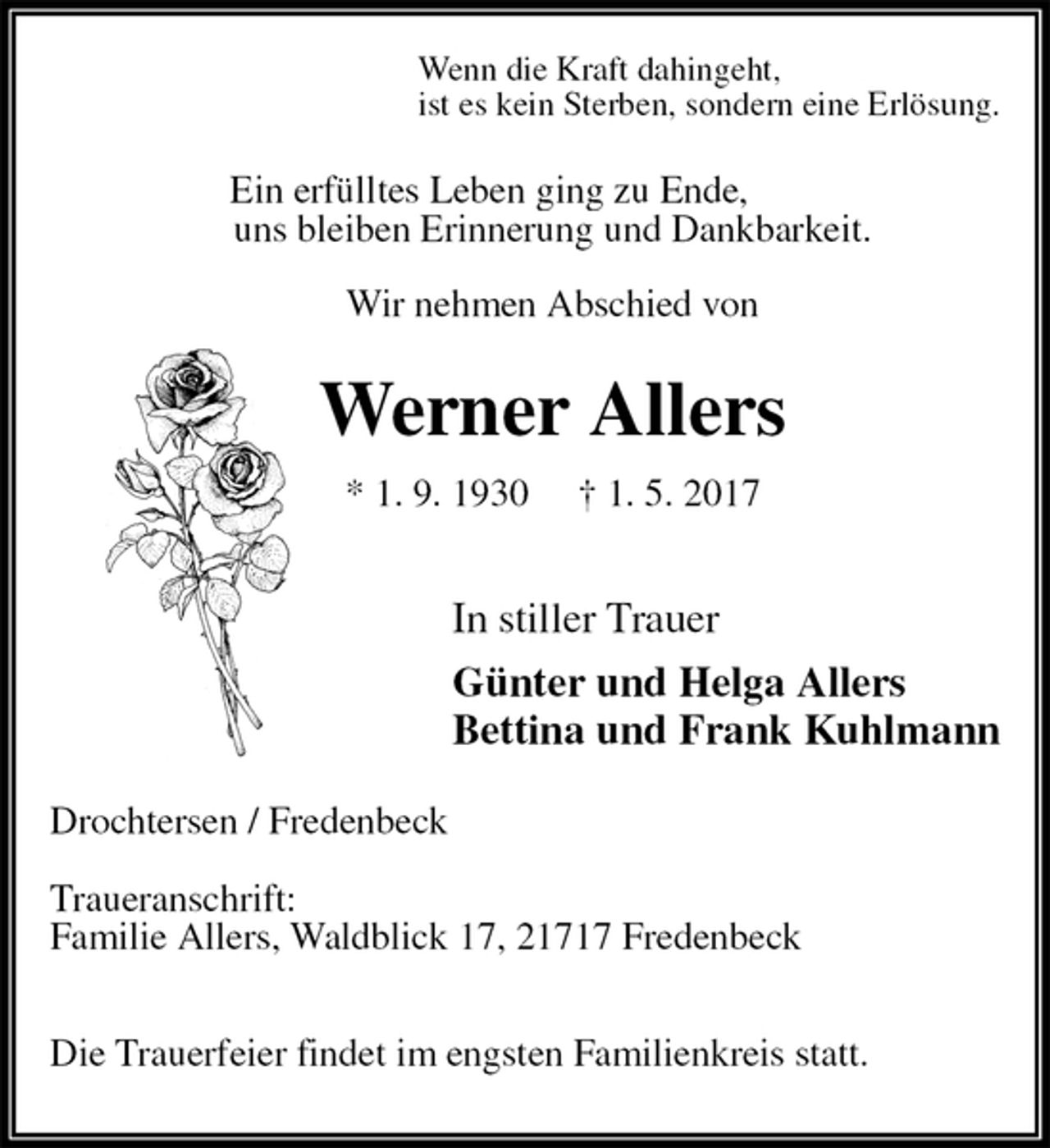 <p>Wenn die Kraft dahingeht,<br />ist es kein Sterben, sondern eine Erlösung.<br />Ein erfülltes Leben ging zu Ende,<br />uns bleiben Erinnerung und Dankbarkeit.<br />Wir nehmen Abschied von<br />Werner Allers<br />* 1. 9. 1930 † 1. 5. 2017</p>
<p>In stiller Trauer<br />Günter und Helga Allers<br />Bettina und Frank Kuhlmann<br />Drochtersen / Fredenbeck</p>
<p>Traueranschrift:<br />Familie Allers, Waldblick 17, 21717 Fredenbeck</p>
<p>Die Trauerfeier findet im engsten Familienkreis statt.</p>
