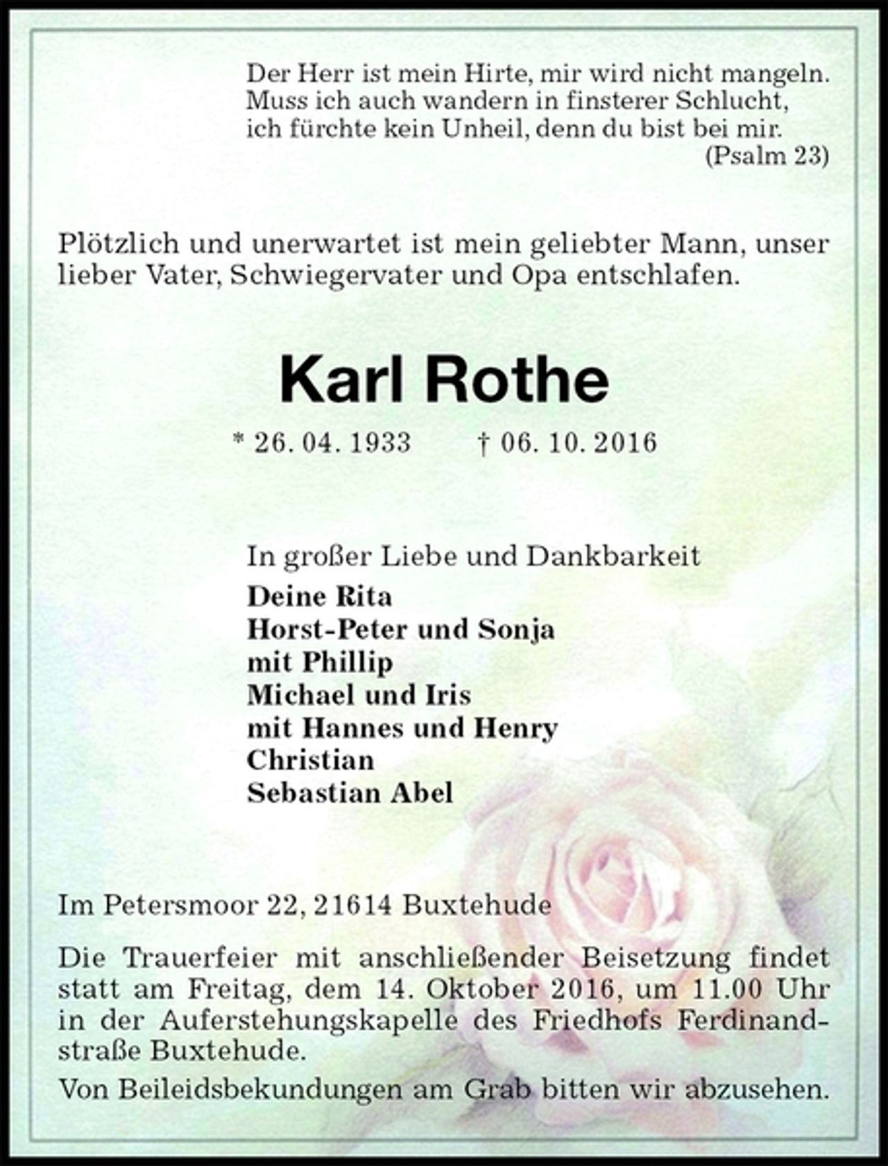 <p>Der Herr ist mein Hirte, mir wird nicht mangeln.<br />Muss ich auch wandern in finsterer Schlucht,<br />ich fürchte kein Unheil, denn du bist bei mir.<br />(Psalm 23)<br />Plötzlich und unerwartet ist mein geliebter Mann, unser lieber Vater, Schwiegervater und Opa entschlafen.<br />Karl Rothe<br />* 26. 04. 1933 † 06. 10. 2016<br />In großer Liebe und Dankbarkeit<br />Deine Rita<br />Horst-Peter und Sonja<br />mit Phillip<br />Michael und Iris<br />mit Hannes und Henry<br />Christian<br />Sebastian Abel<br />Im Petersmoor 22, 21614 Buxtehude<br />Die Trauerfeier mit anschließender Beisetzung findet statt am Freitag, dem 14. Oktober 2016, um 11.00 Uhr<br />in der Auferstehungskapelle des Friedhofs Ferdinand-straße Buxtehude.<br />Von Beileidsbekundungen am Grab bitten wir abzusehen.</p>
