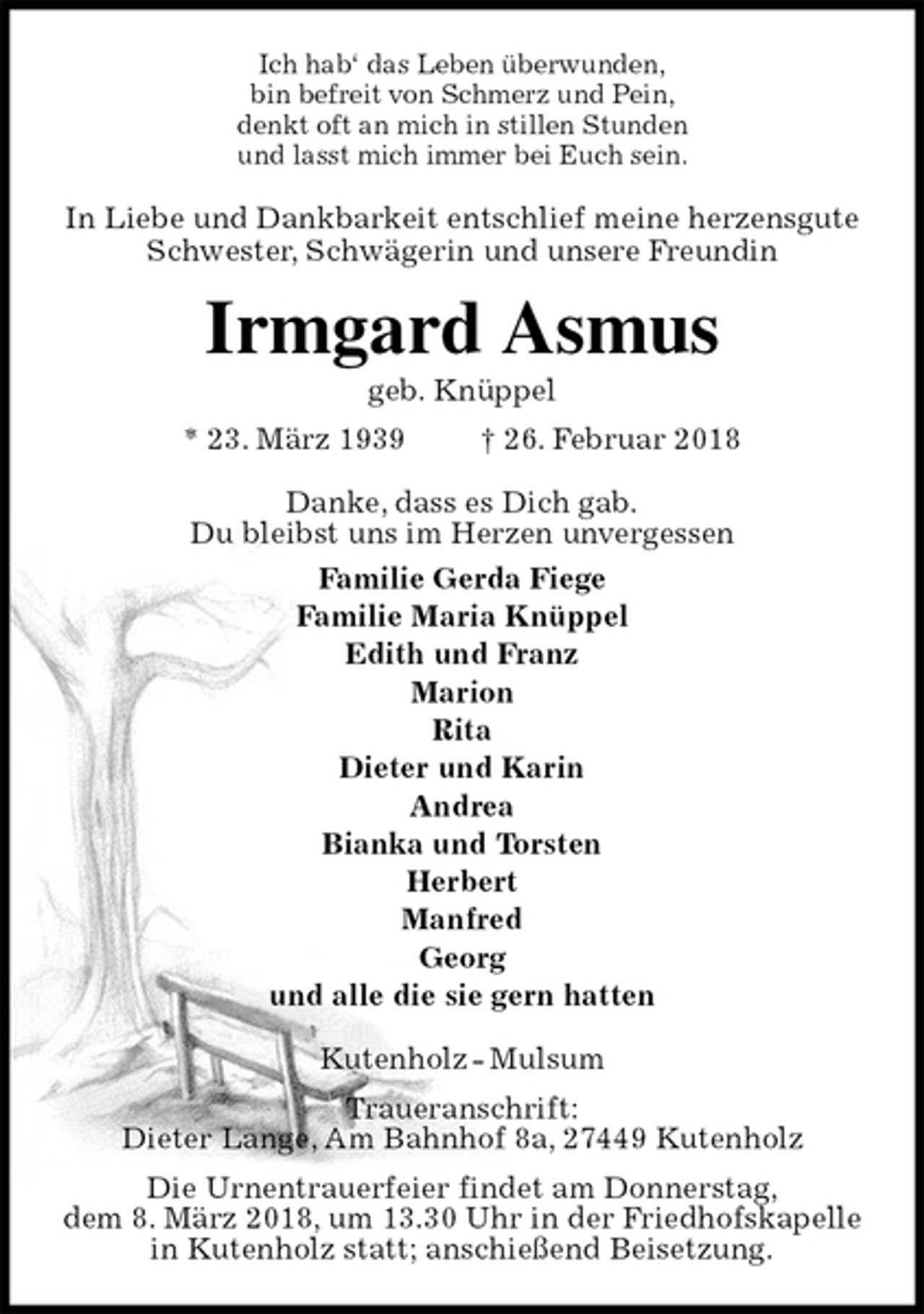 <p>Ich hab‘ das Leben überwunden,<br />bin befreit von Schmerz und Pein,<br />denkt oft an mich in stillen Stunden<br />und lasst mich immer bei Euch sein.<br />In Liebe und Dankbarkeit entschlief meine herzensgute<br />Schwester, Schwägerin und unsere Freundin<br />Irmgard Asmus<br />geb. Knüppel<br />* 23. März 1939 † 26. Februar 2018<br />Danke, dass es Dich gab.<br />Du bleibst uns im Herzen unvergessen<br />Familie Gerda Fiege<br />Familie Maria Knüppel<br />Edith und Franz<br />Marion<br />Rita<br />Dieter und Karin<br />Andrea<br />Bianka und Torsten<br />Herbert<br />Manfred<br />Georg<br />und alle die sie gern hatten<br />Kutenholz - Mulsum<br />Traueranschrift:<br />Dieter Lange, Am Bahnhof 8a, 27449 Kutenholz<br />Die Urnentrauerfeier findet am Donnerstag,<br />dem 8. März 2018, um 13.30 Uhr in der Friedhofskapelle<br />in Kutenholz statt; anschießend Beisetzung.</p>