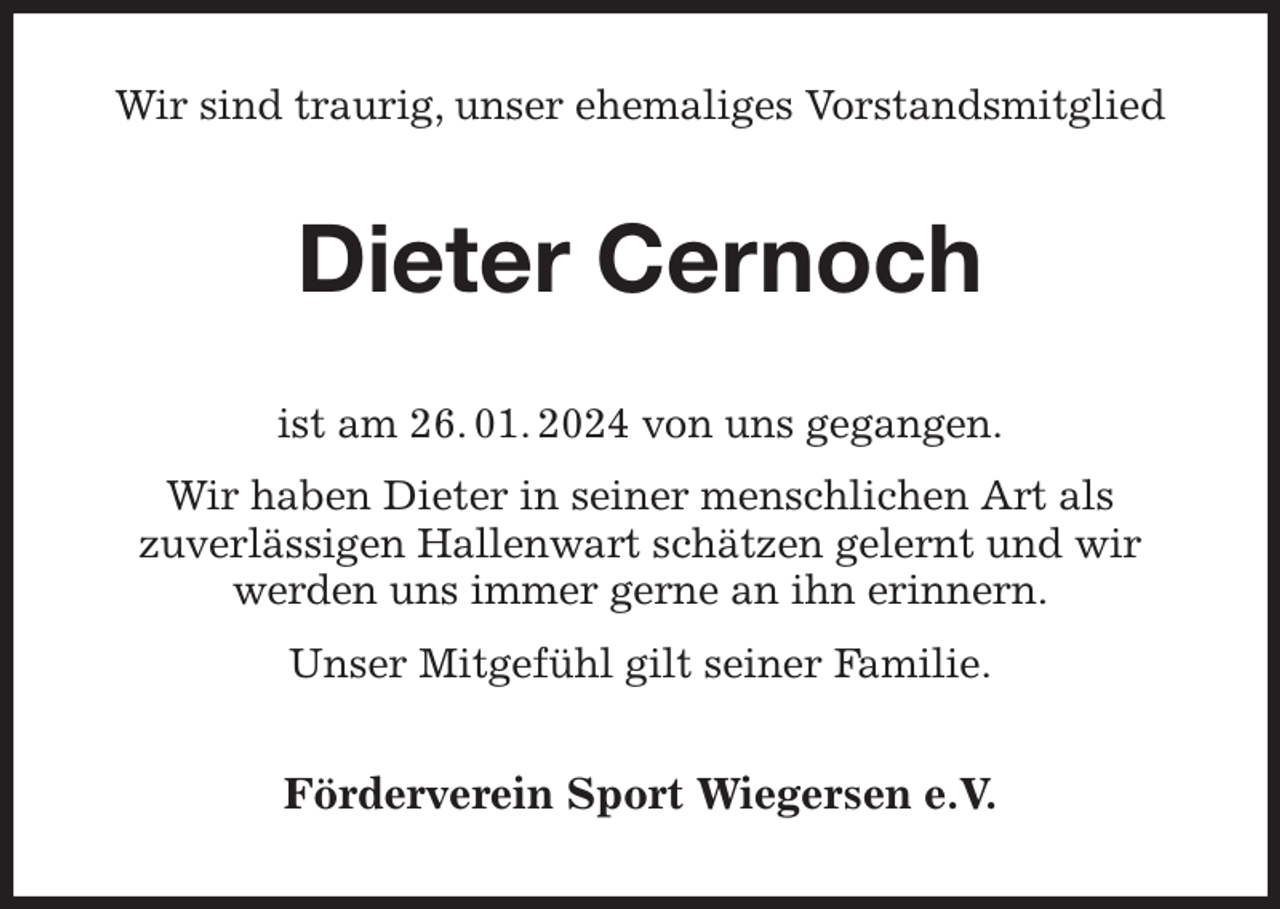 <p>Wir sind traurig, unser ehemaliges Vorstandsmitglied<br />Dieter Cernoch<br />ist am 26. 01. 2024 von uns gegangen.<br />Wir haben Dieter in seiner menschlichen Art als<br />zuverlässigen Hallenwart schätzen gelernt und wir<br />werden uns immer gerne an ihn erinnern.<br />Unser Mitgefühl gilt seiner Familie.<br />Förderverein Sport Wiegersen e.V.</p>