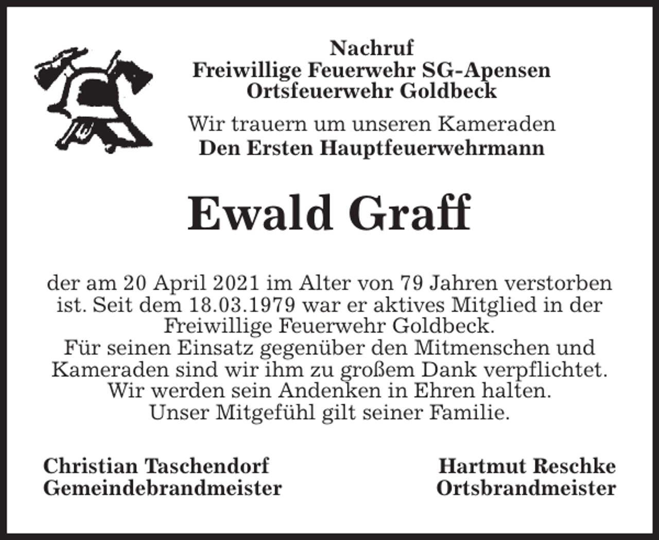 <p>Nachruf<br />Freiwillige Feuerwehr SG-Apensen<br />Ortsfeuerwehr Goldbeck<br />Wir trauern um unseren Kameraden<br />Den Ersten Hauptfeuerwehrmann<br />Ewald Graff<br />der am 20 April 2021 im Alter von 79 Jahren verstorben<br />ist. Seit dem 18.03.1979 war er aktives Mitglied in der<br />Freiwillige Feuerwehr Goldbeck.<br />Für seinen Einsatz gegenüber den Mitmenschen und<br />Kameraden sind wir ihm zu großem Dank verpflichtet.<br />Wir werden sein Andenken in Ehren halten.<br />Unser Mitgefühl gilt seiner Familie.<br />Christian Taschendorf Hartmut Reschke<br />Gemeindebrandmeister Ortsbrandmeister</p>