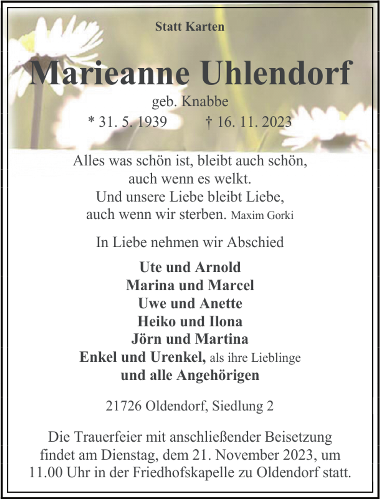 <p>Statt Karten</p><p>Marieanne Uhlendorf<br />geb. Knabbe<br />* 31. 5. 1939<br />† 16. 11. 2023</p><p>Alles was schön ist, bleibt auch schön,<br />auch wenn es welkt.<br />Und unsere Liebe bleibt Liebe,<br />auch wenn wir sterben. Maxim Gorki<br />In Liebe nehmen wir Abschied<br />Ute und Arnold<br />Marina und Marcel<br />Uwe und Anette<br />Heiko und Ilona<br />Jörn und Martina<br />Enkel und Urenkel, als ihre Lieblinge<br />und alle Angehörigen<br />21726 Oldendorf, Siedlung 2</p><p>Die Trauerfeier mit anschließender Beisetzung<br />findet am Dienstag, dem 21. November 2023, um<br />11.00 Uhr in der Friedhofskapelle zu Oldendorf statt.</p>