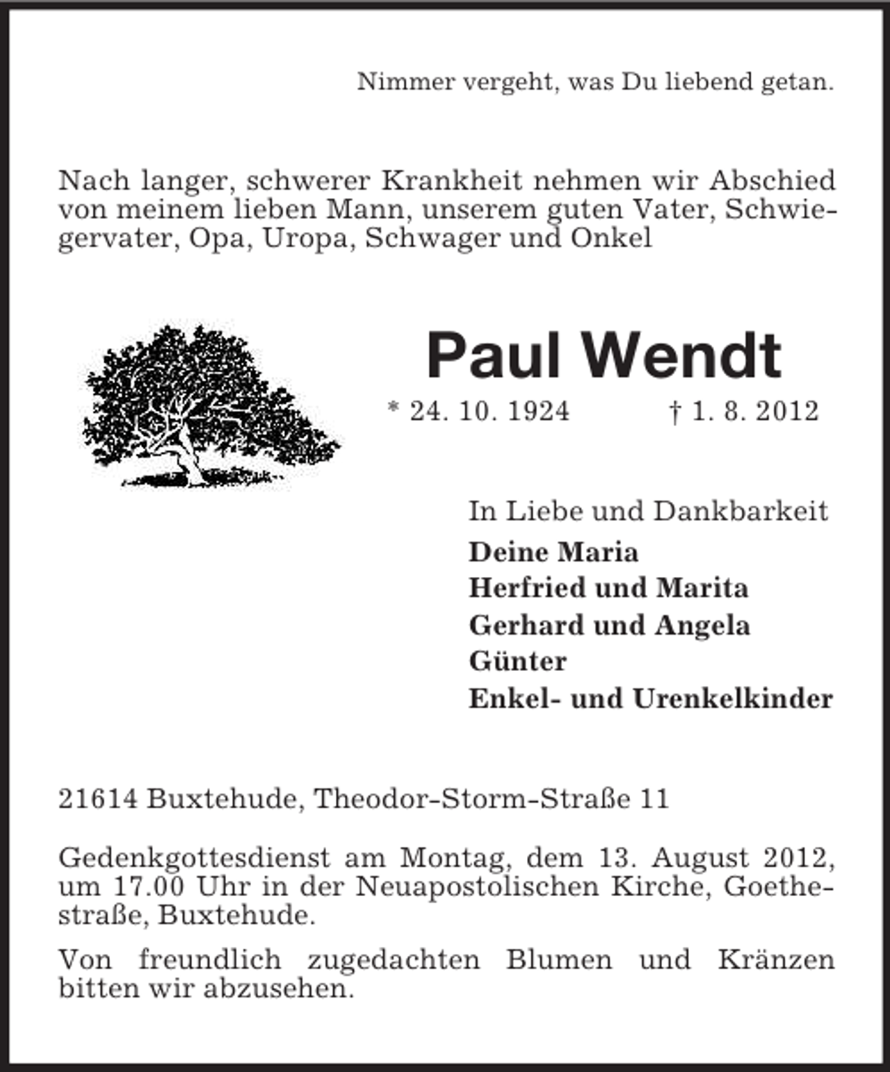 <p>Nimmer vergeht, was Du liebend getan.</p><p>Nach langer, schwerer Krankheit nehmen wir Abschied<br />von meinem lieben Mann, unserem guten Vater, Schwiegervater, Opa, Uropa, Schwager und Onkel</p><p>Paul Wendt<br />* 24. 10. 1924</p><p>† 1. 8. 2012</p><p>In Liebe und Dankbarkeit<br />Deine Maria<br />Herfried und Marita<br />Gerhard und Angela<br />Günter<br />Enkel- und Urenkelkinder<br />21614 Buxtehude, Theodor-Storm-Straße 11<br />Gedenkgottesdienst am Montag, dem 13. August 2012,<br />um 17.00 Uhr in der Neuapostolischen Kirche, Goethestraße, Buxtehude.<br />Von freundlich zugedachten Blumen und Kränzen<br />bitten wir abzusehen.</p>