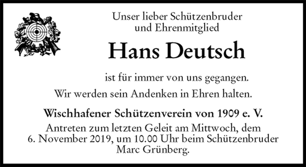 <p>Unser lieber Schützenbruder<br />und Ehrenmitglied<br />Hans Deutsch<br />ist für immer von uns gegangen.</p><p>Wir werden sein Andenken in Ehren halten.</p><p>Wischhafener Schützenverein von 1909 e. V.<br />Antreten zum letzten Geleit am Mittwoch, dem<br />6. November 2019, um 10.00 Uhr beim Schützenbruder Marc Grünberg.</p>