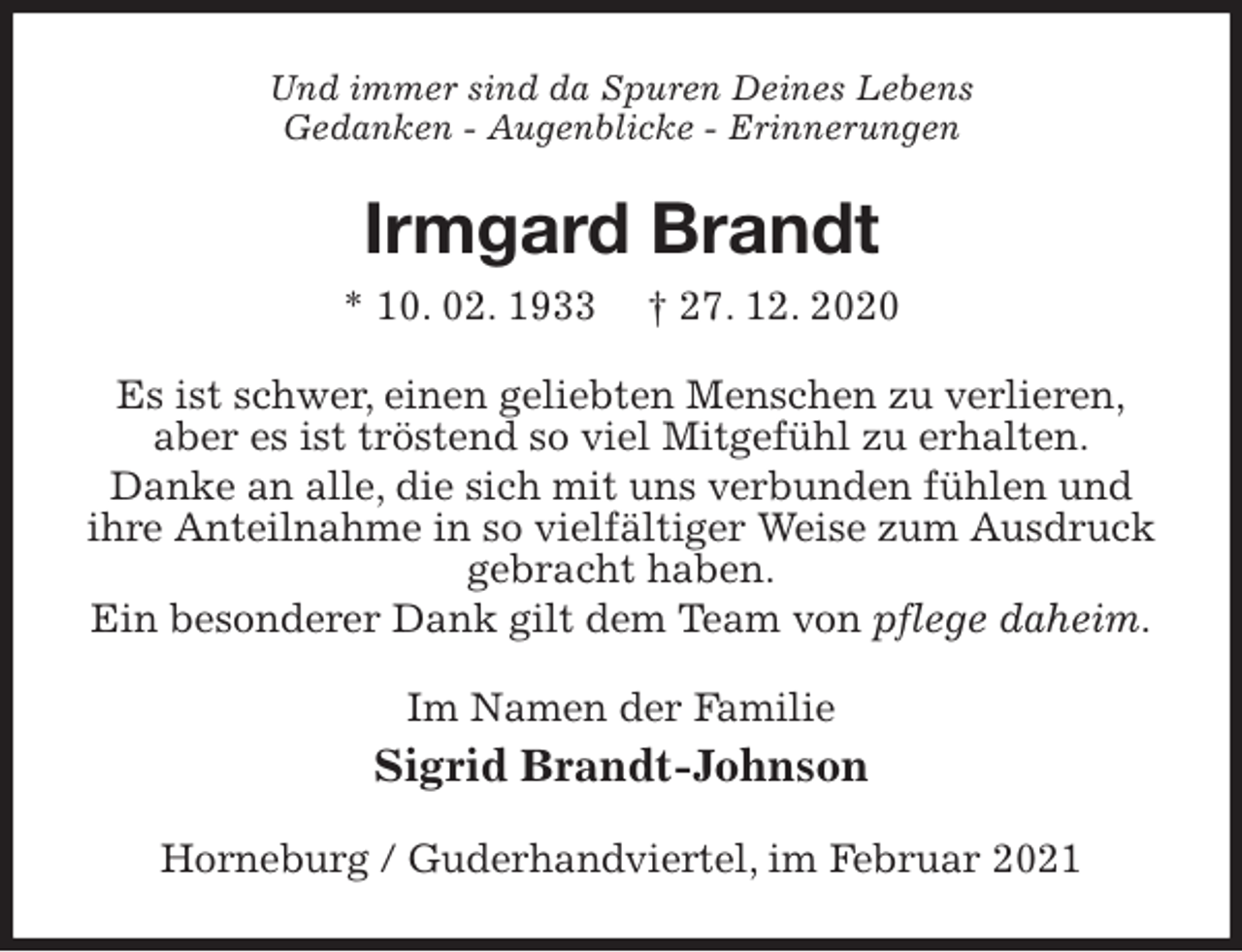 <p>Und immer sind da Spuren Deines Lebens<br />Gedanken - Augenblicke - Erinnerungen<br />Irmgard Brandt<br />* 10. 02. 1933 † 27. 12. 2020<br />Es ist schwer, einen geliebten Menschen zu verlieren,<br />aber es ist tröstend so viel Mitgefühl zu erhalten.<br />Danke an alle, die sich mit uns verbunden fühlen und ihre Anteilnahme in so vielfältiger Weise zum Ausdruck gebracht haben.<br />Ein besonderer Dank gilt dem Team von pflege daheim.<br />Im Namen der Familie<br />Sigrid Brandt-Johnson<br />Horneburg / Guderhandviertel, im Februar 2021</p>
