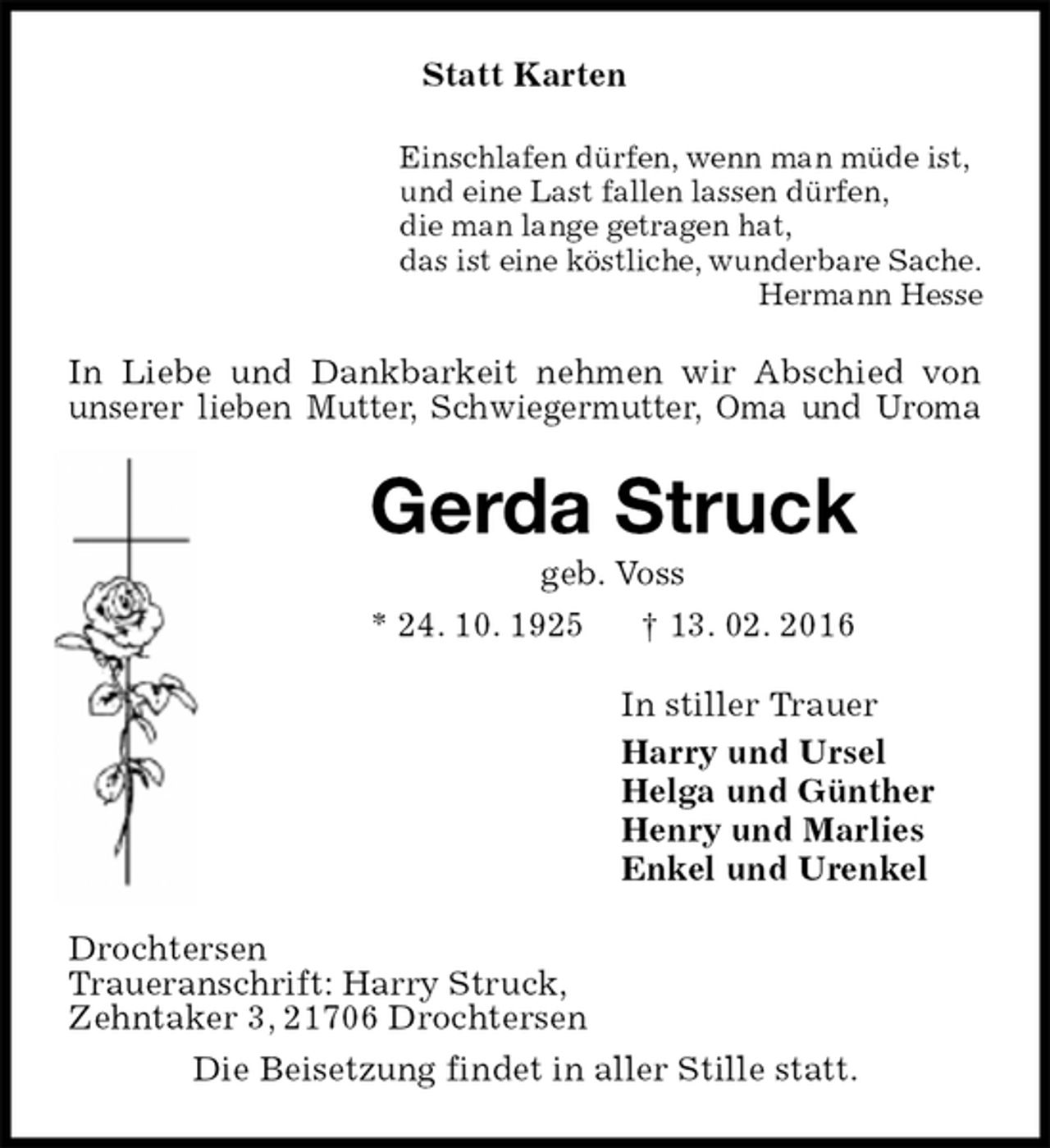 <p>Statt Karten<br />Einschlafen dürfen, wenn man müde ist,<br />und eine Last fallen lassen dürfen,<br />die man lange getragen hat,<br />das ist eine köstliche, wunderbare Sache.<br />Hermann Hesse<br />In Liebe und Dankbarkeit nehmen wir Abschied von unserer lieben Mutter, Schwiegermutter, Oma und Uroma<br />Gerda Struck<br />geb. Voss<br />* 24. 10. 1925 † 13. 02. 2016<br />In stiller Trauer<br />Harry und Ursel<br />Helga und Günther<br />Henry und Marlies<br />Enkel und Urenkel<br />Drochtersen<br />Traueranschrift: Harry Struck,<br />Zehntaker 3, 21706 Drochtersen<br />Die Beisetzung findet in aller Stille statt.</p>