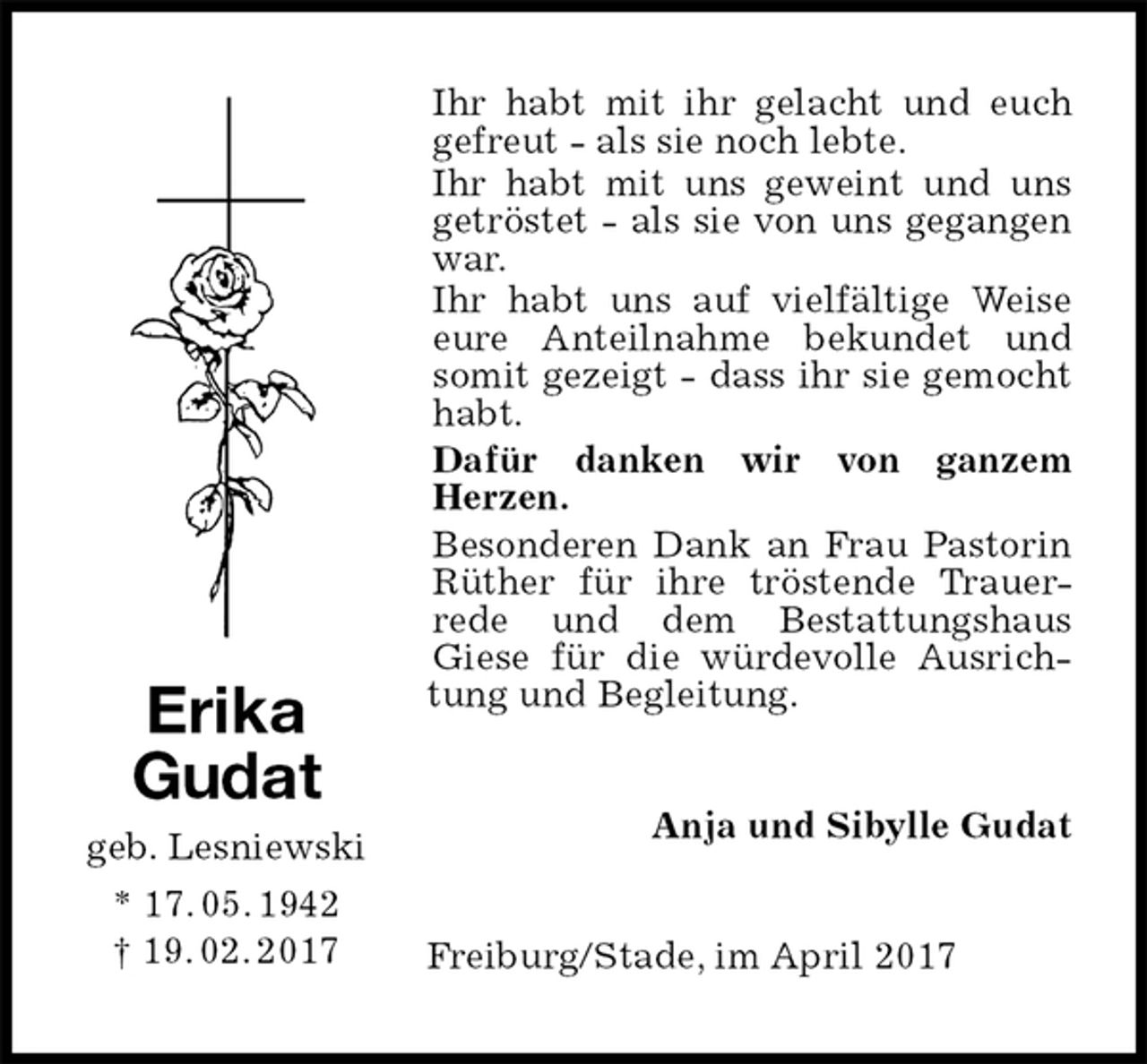 <p>Ihr habt mit ihr gelacht und euch gefreut - als sie noch lebte.<br />Ihr habt mit uns geweint und uns getröstet - als sie von uns gegangen war.<br />Ihr habt uns auf vielfältige Weise eure Anteilnahme bekundet und<br />somit gezeigt - dass ihr sie gemocht habt.<br />Dafür danken wir von ganzem<br />Herzen.<br />Besonderen Dank an Frau Pastorin Rüther für ihre tröstende Trauer-<br />rede und dem Bestattungshaus<br />Giese für die würdevolle Ausrichtung und Begleitung.<br />Anja und Sibylle Gudat<br />Freiburg/Stade, im April 2017<br />Erika<br />Gudat<br />geb. Lesniewski<br />* 17. 05. 1942<br />† 19. 02. 2017</p>