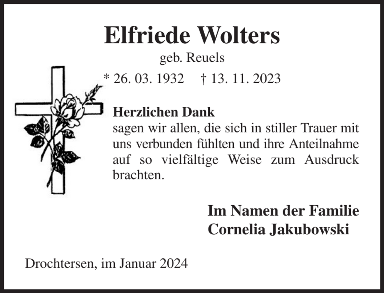 <p>Elfriede Wolters<br />geb. Reuels<br />* 26. 03. 1932 † 13. 11. 2023<br />Herzlichen Dank<br />sagen wir allen, die sich in stiller Trauer mit uns verbunden fühlten und ihre Anteilnahme auf so vielfältige Weise zum Ausdruck brachten.<br />Im Namen der Familie<br />Cornelia Jakubowski<br />Drochtersen, im Januar 2024</p>