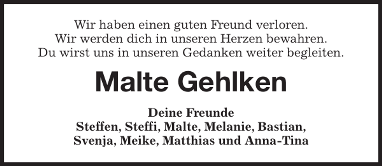 <p>Wir haben einen guten Freund verloren.<br />Wir werden dich in unseren Herzen bewahren.<br />Du wirst uns in unseren Gedanken weiter begleiten.<br />Malte Gehlken<br />Deine Freunde<br />Steffen, Steffi, Malte, Melanie, Bastian,<br />Svenja, Meike, Matthias und Anna-Tina</p>