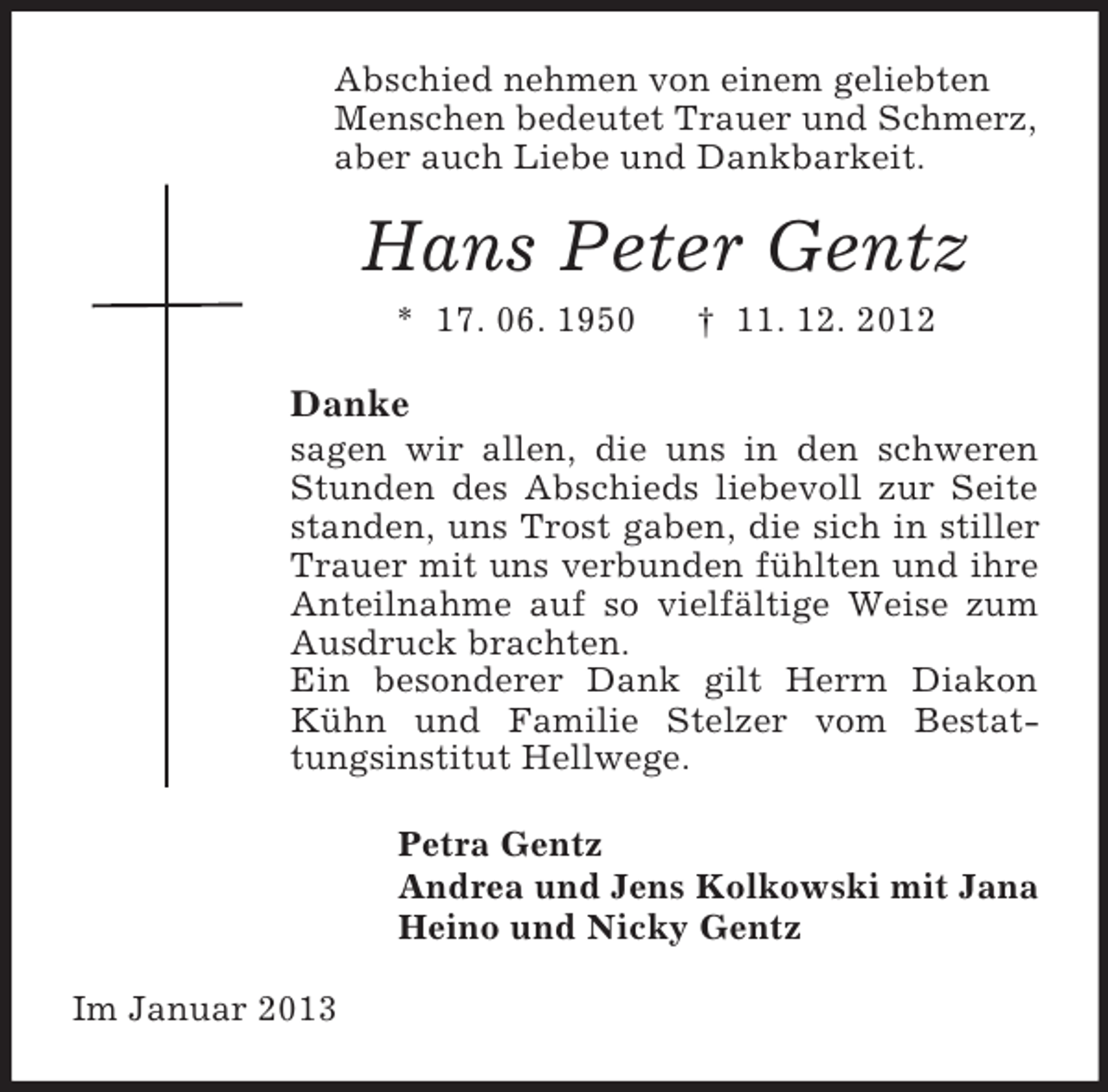 <p>Abschied nehmen von einem geliebten<br />Menschen bedeutet Trauer und Schmerz,<br />aber auch Liebe und Dankbarkeit.<br />Hans Peter Gentz<br />* 17. 06. 1950 † 11. 12. 2012<br />Danke<br />sagen wir allen, die uns in den schweren Stunden des Abschieds liebevoll zur Seite standen, uns Trost gaben, die sich in stiller Trauer mit uns verbunden fühlten und ihre Anteilnahme auf so vielfältige Weise zum Ausdruck brachten.<br />Ein besonderer Dank gilt Herrn Diakon Kühn und Familie Stelzer vom Bestattungsinstitut Hellwege.<br />Petra Gentz<br />Andrea und Jens Kolkowski mit Jana<br />Heino und Nicky Gentz<br />Im Januar 2013</p>