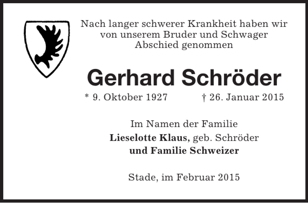 <p>Nach langer schwerer Krankheit haben wir von unserem Bruder und Schwager<br />Abschied genommen<br />Gerhard Schröder<br />* 9. Oktober 1927 † 26. Januar 2015<br />Im Namen der Familie<br />Lieselotte Klaus, geb. Schröder<br />und Familie Schweizer<br />Stade, im Februar 2015</p>