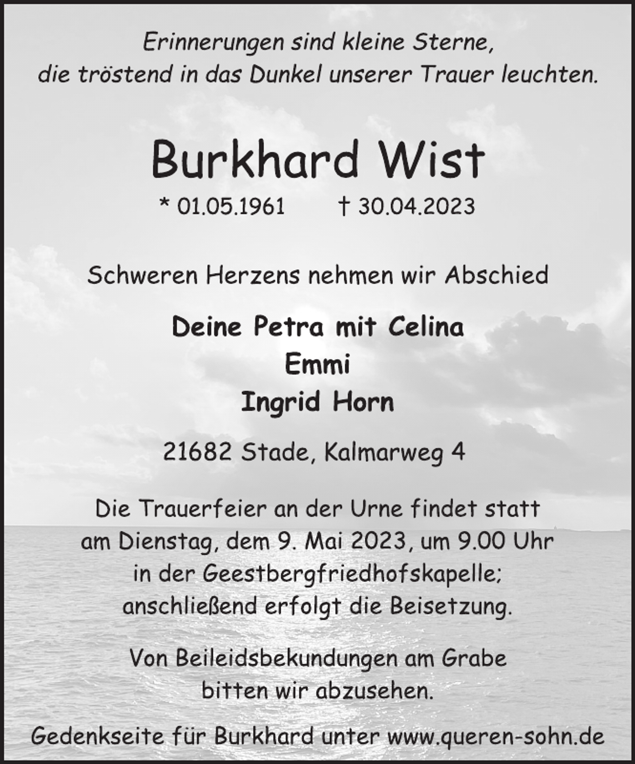 <p>Erinnerungen sind kleine Sterne,<br />die tröstend in das Dunkel unserer Trauer leuchten.<br />Burkhard Wist<br />* 01.05.1961 † 30.04.2023<br />Schweren Herzens nehmen wir Abschied<br />Deine Petra mit Celina<br />Emmi<br />Ingrid Horn<br />21682 Stade, Kalmarweg 4</p><p>Die Trauerfeier an der Urne findet statt<br />am Dienstag, dem 9. Mai 2023, um 9.00 Uhr<br />in der Geestbergfriedhofskapelle;<br />anschließend erfolgt die Beisetzung.<br />Von Beileidsbekundungen am Grabe<br />bitten wir abzusehen.<br />Gedenkseite für Burkhard unter www.queren-sohn.de</p>