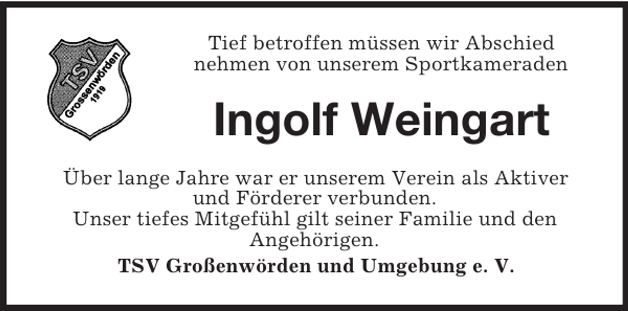 <p>Tief betroffen müssen wir Abschied<br />nehmen von unserem Sportkameraden</p><p>Ingolf Weingart<br />Über lange Jahre war er unserem Verein als Aktiver<br />und Förderer verbunden.<br />Unser tiefes Mitgefühl gilt seiner Familie und den<br />Angehörigen.<br />TSV Großenwörden und Umgebung e. V.</p>