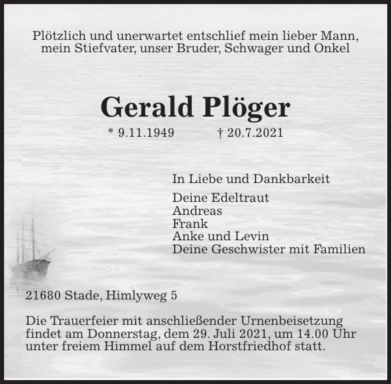 <p>Plötzlich und unerwartet entschlief mein lieber Mann,<br />mein Stiefvater, unser Bruder, Schwager und Onkel<br />Gerald Plöger<br />* 9.11.1949 † 20.7.2021<br />In Liebe und Dankbarkeit<br />Deine Edeltraut<br />Andreas<br />Frank<br />Anke und Levin<br />Deine Geschwister mit Familien<br />21680 Stade, Himlyweg 5</p>
<p>Die Trauerfeier mit anschließender Urnenbeisetzung<br />findet am Donnerstag, dem 29. Juli 2021, um 14.00 Uhr<br />unter freiem Himmel auf dem Horstfriedhof statt.</p>