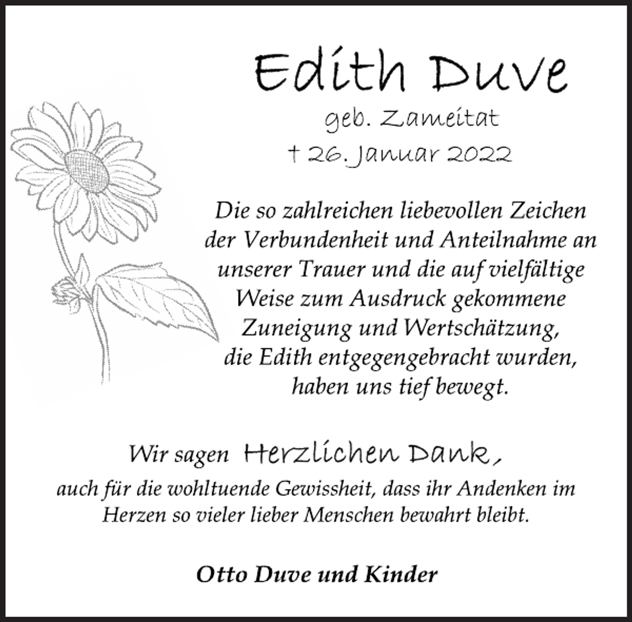 <p>Edith Duve<br />geb. Zameitat<br />† 26. Januar 2022<br />Die so zahlreichen liebevollen Zeichen<br />der Verbundenheit und Anteilnahme an<br />unserer Trauer und die auf vielfältige<br />Weise zum Ausdruck gekommene<br />Zuneigung und Wertschätzung,<br />die Edith entgegengebracht wurden,<br />haben uns tief bewegt.<br />Wir sagen Herzlichen Dank,<br />auch für die wohltuende Gewissheit, dass ihr Andenken im<br />Herzen so vieler lieber Menschen bewahrt bleibt.<br />Otto Duve und Kinder</p>