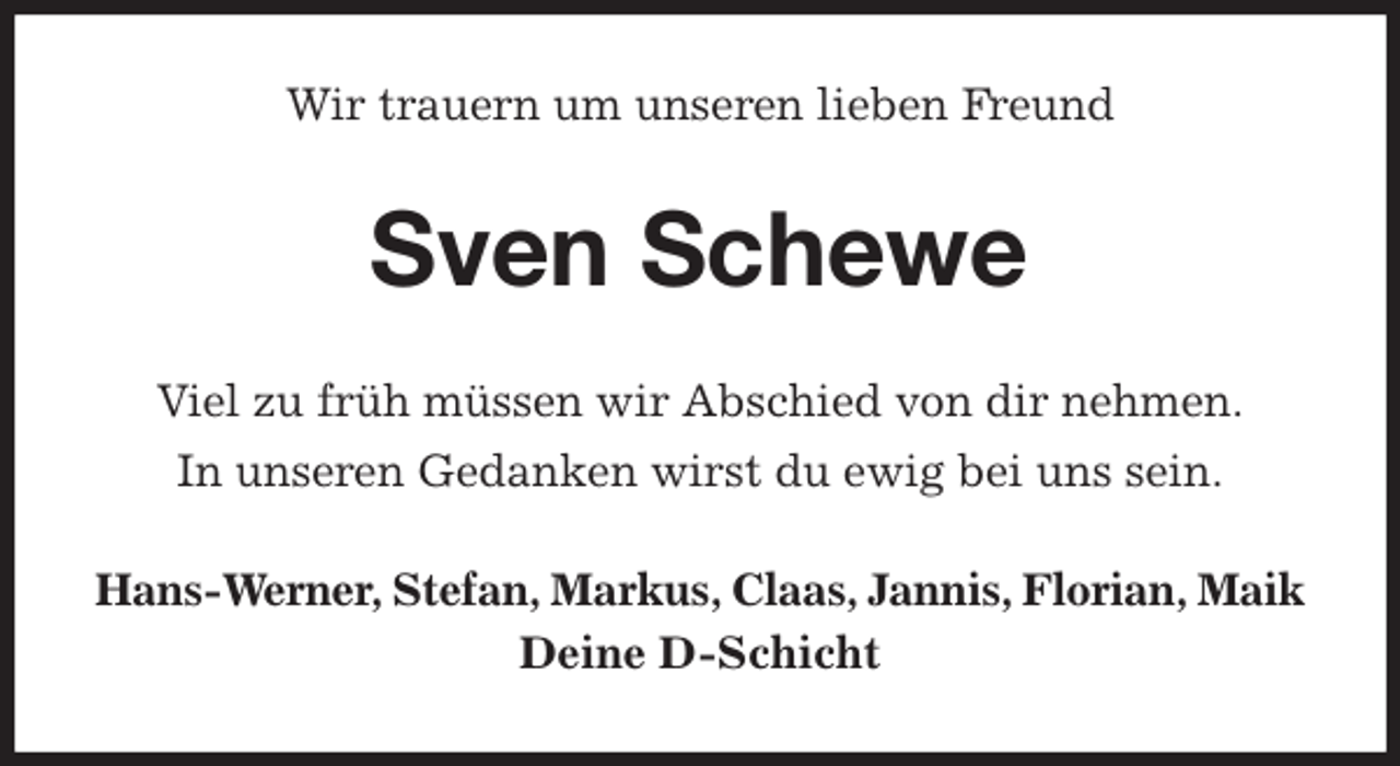 <p>Wir trauern um unseren lieben Freund<br />Sven Schewe<br />Viel zu früh müssen wir Abschied von dir nehmen.<br />In unseren Gedanken wirst du ewig bei uns sein.<br />Hans-Werner, Stefan, Markus, Claas, Jannis, Florian, Maik<br />Deine D-Schicht</p>