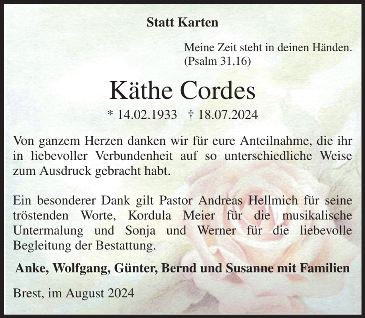<p>Statt Karten<br />Meine Zeit steht in deinen Händen.<br />(Psalm 31,16)<br />Käthe Cordes<br />* 14.02.1933 † 18.07.2024<br />Von ganzem Herzen danken wir für eure Anteilnahme, die ihr in liebevoller Verbundenheit auf so unterschiedliche Weise zum Ausdruck gebracht habt.</p><p>Ein besonderer Dank gilt Pastor Andreas Hellmich für seine tröstenden Worte, Kordula Meier für die musikalische<br />Untermalung und Sonja und Werner für die liebevolle<br />Begleitung der Bestattung.<br />Anke, Wolfgang, Günter, Bernd und Susanne mit Familien<br />Brest, im August 2024</p>
