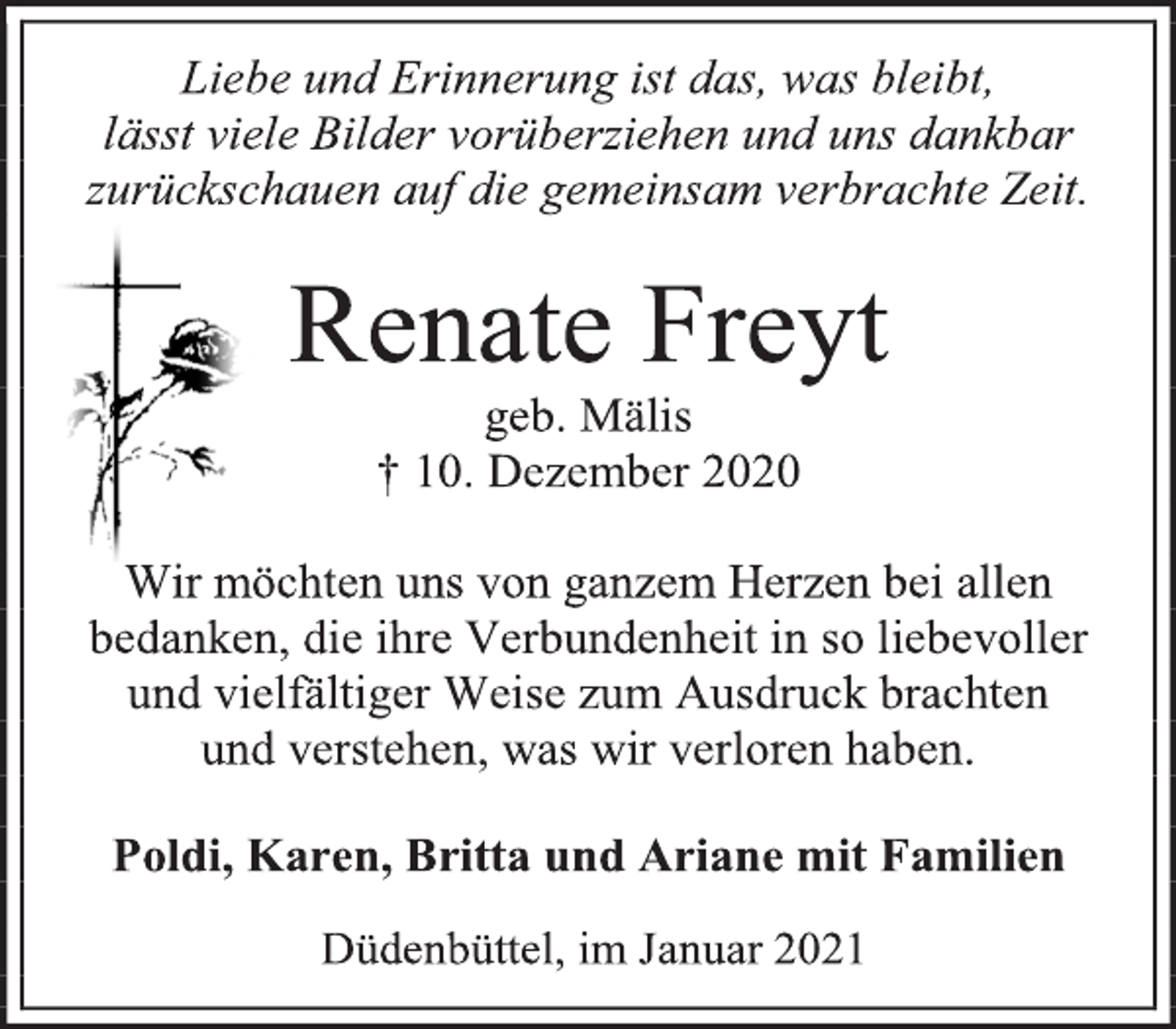 <p>Liebe und Erinnerung ist das, was bleibt,<br />lässt viele Bilder vorüberziehen und uns dankbar zurückschauen auf die gemeinsam verbrachte Zeit.<br />Renate Freyt<br />geb. Mälis<br />† 10. Dezember 2020<br />Wir möchten uns von ganzem Herzen bei allen bedanken, die ihre Verbundenheit in so liebevoller<br />und vielfältiger Weise zum Ausdruck brachten<br />und verstehen, was wir verloren haben.<br />Poldi, Karen, Britta und Ariane mit Familien<br />Düdenbüttel, im Januar 2021</p>