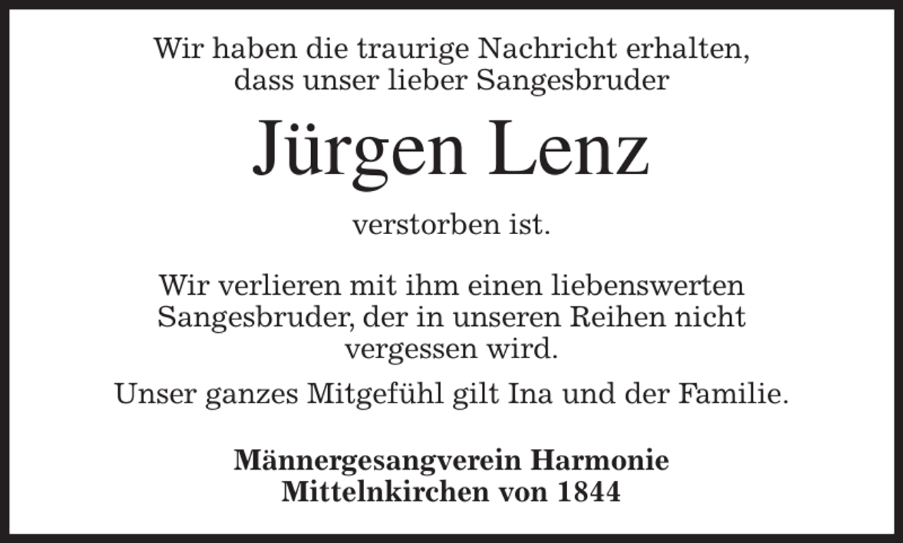 <p>Wir haben die traurige Nachricht erhalten,<br />dass unser lieber Sangesbruder<br />Jürgen Lenz<br />verstorben ist.</p><p>Wir verlieren mit ihm einen liebenswerten<br />Sangesbruder, der in unseren Reihen nicht<br />vergessen wird.<br />Unser ganzes Mitgefühl gilt Ina und der Familie.</p><p>Männergesangverein Harmonie<br />Mittelnkirchen von 1844</p>