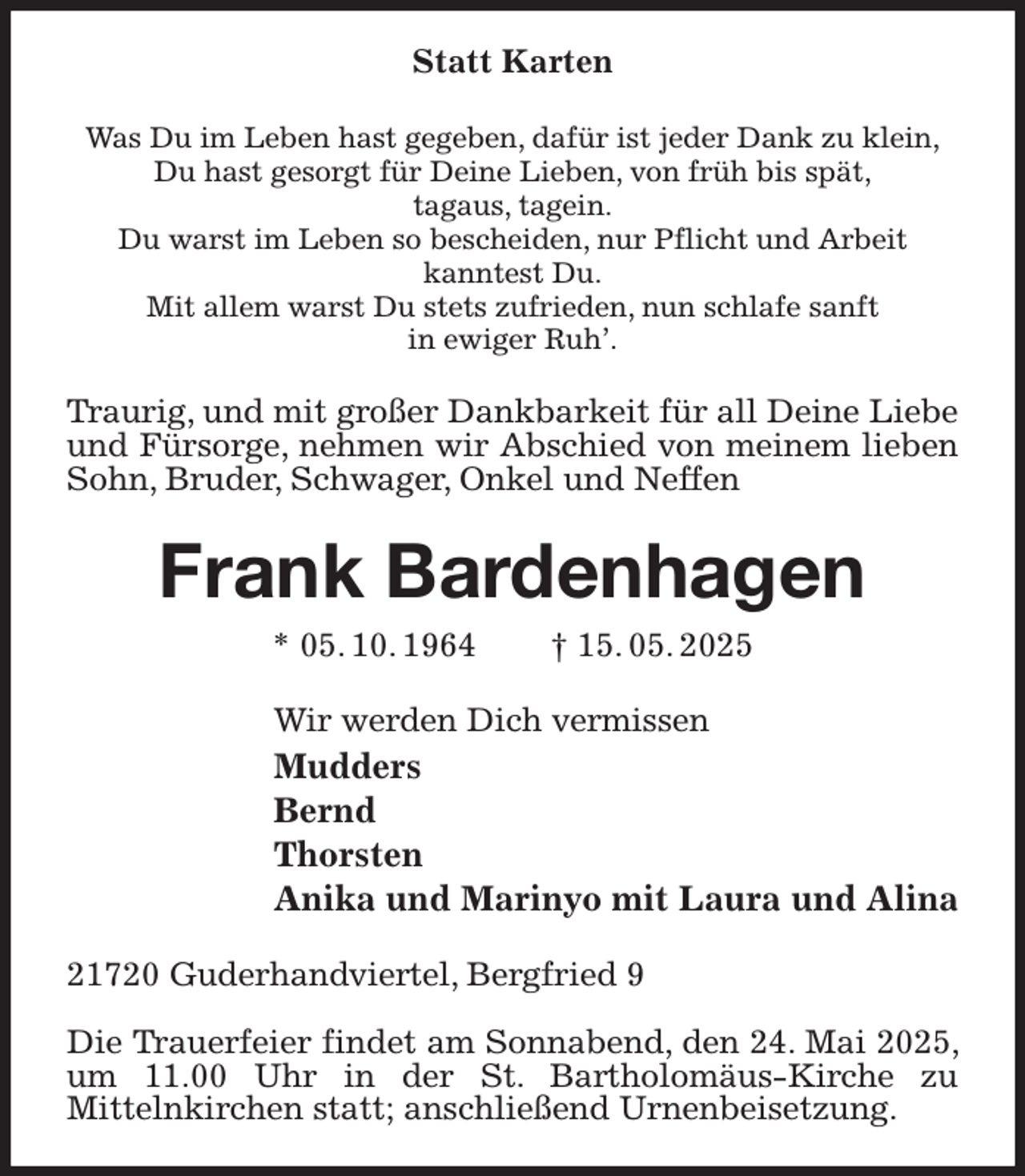 <p>Statt Karten<br />Was Du im Leben hast gegeben, dafür ist jeder Dank zu klein,<br />Du hast gesorgt für Deine Lieben, von früh bis spät,<br />tagaus, tagein.<br />Du warst im Leben so bescheiden, nur Pflicht und Arbeit<br />kanntest Du.<br />Mit allem warst Du stets zufrieden, nun schlafe sanft<br />in ewiger Ruh'.<br />Traurig, und mit großer Dankbarkeit für all Deine Liebe und Fürsorge, nehmen wir Abschied von meinem lieben Sohn, Bruder, Schwager, Onkel und Neffen<br />Frank Bardenhagen<br />* 05. 10. 1964 † 15. 05. 2025<br />Wir werden Dich vermissen<br />Mudders<br />Bernd<br />Thorsten<br />Anika und Marinyo mit Laura und Alina<br />21720 Guderhandviertel, Bergfried 9</p><p>Die Trauerfeier findet am Sonnabend, den 24. Mai 2025, um 11.00 Uhr in der St. Bartholomäus-Kirche zu<br />Mittelnkirchen statt; anschließend Urnenbeisetzung.</p>