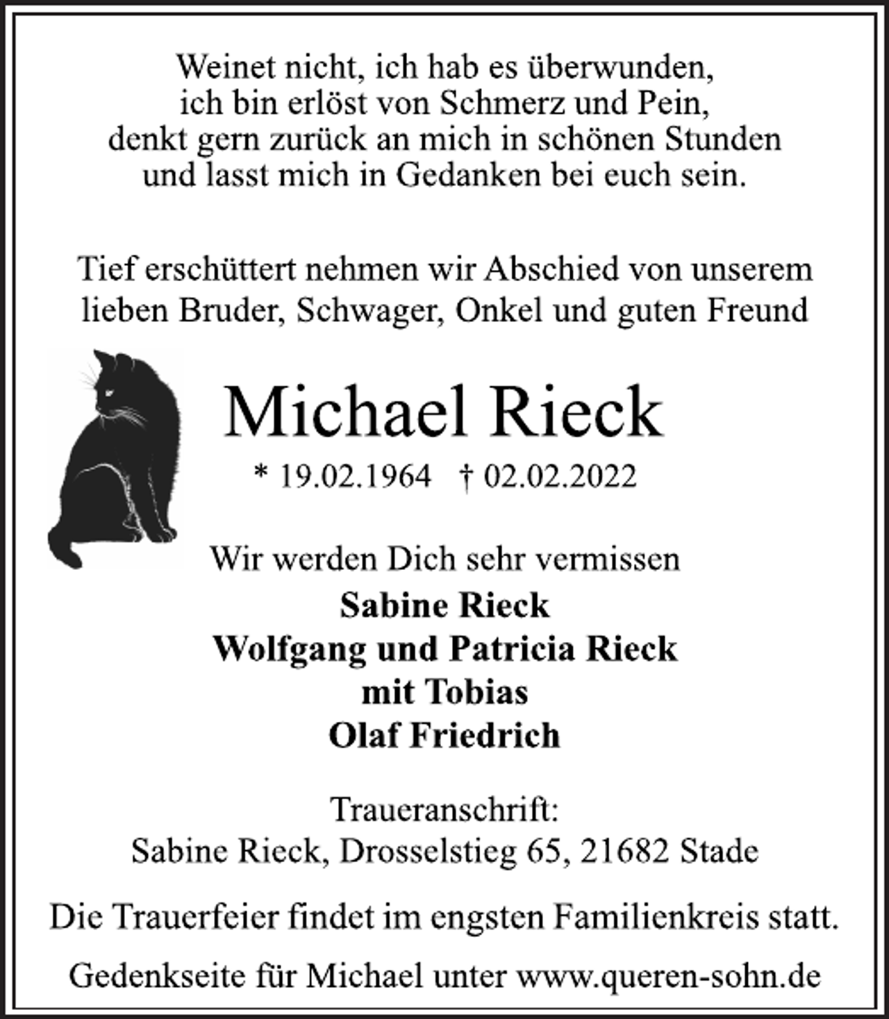 <p>Weinet nicht, ich hab es überwunden,<br />ich bin erlöst von Schmerz und Pein,<br />denkt gern zurück an mich in schönen Stunden<br />und lasst mich in Gedanken bei euch sein.<br />Tief erschüttert nehmen wir Abschied von unserem<br />lieben Bruder, Schwager, Onkel und guten Freund<br />Michael Rieck<br />* 19.02.1964 † 02.02.2022<br />Wir werden Dich sehr vermissen<br />Sabine Rieck<br />Wolfgang und Patricia Rieck<br />mit Tobias<br />Olaf Friedrich<br />Traueranschrift:<br />Sabine Rieck, Drosselstieg 65, 21682 Stade<br />Die Trauerfeier findet im engsten Familienkreis statt.<br />Gedenkseite für Michael unter www.queren-sohn.de</p>