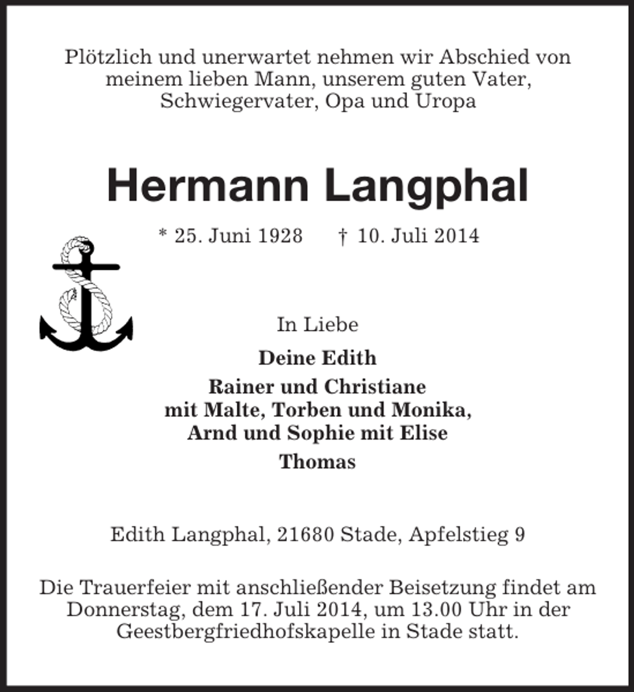 <p>Plötzlich und unerwartet nehmen wir Abschied von<br />meinem lieben Mann, unserem guten Vater,<br />Schwiegervater, Opa und Uropa<br />Hermann Langphal<br />* 25. Juni 1928 † 10. Juli 2014<br />In Liebe<br />Deine Edith<br />Rainer und Christiane<br />mit Malte, Torben und Monika,<br />Arnd und Sophie mit Elise<br />Thomas<br />Edith Langphal, 21680 Stade, Apfelstieg 9</p><p>Die Trauerfeier mit anschließender Beisetzung findet am<br />Donnerstag, dem 17. Juli 2014, um 13.00 Uhr in der<br />Geestbergfriedhofskapelle in Stade statt.</p>