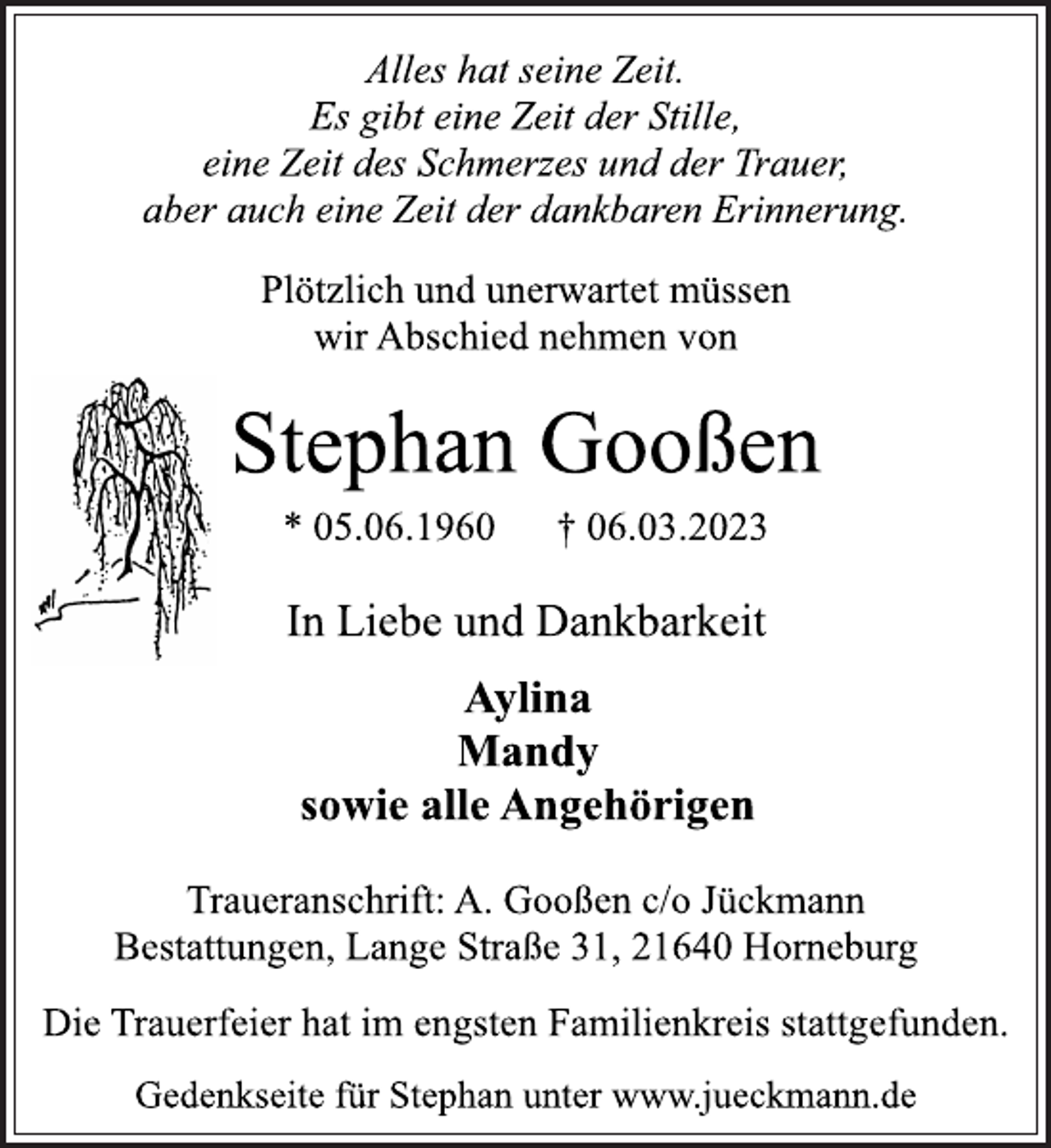 <p>Alles hat seine Zeit.<br />Es gibt eine Zeit der Stille,<br />eine Zeit des Schmerzes und der Trauer,<br />aber auch eine Zeit der dankbaren Erinnerung.<br />Plötzlich und unerwartet müssen<br />wir Abschied nehmen von<br />Stephan Gooßen<br />* 05.06.1960 † 06.03.2023<br />In Liebe und Dankbarkeit<br />Aylina<br />Mandy<br />sowie alle Angehörigen<br />Traueranschrift: A. Gooßen c/o Jückmann<br />Bestattungen, Lange Straße 31, 21640 Horneburg<br />Die Trauerfeier hat im engsten Familienkreis stattgefunden.<br />Gedenkseite für Stephan unter www.jueckmann.de</p>