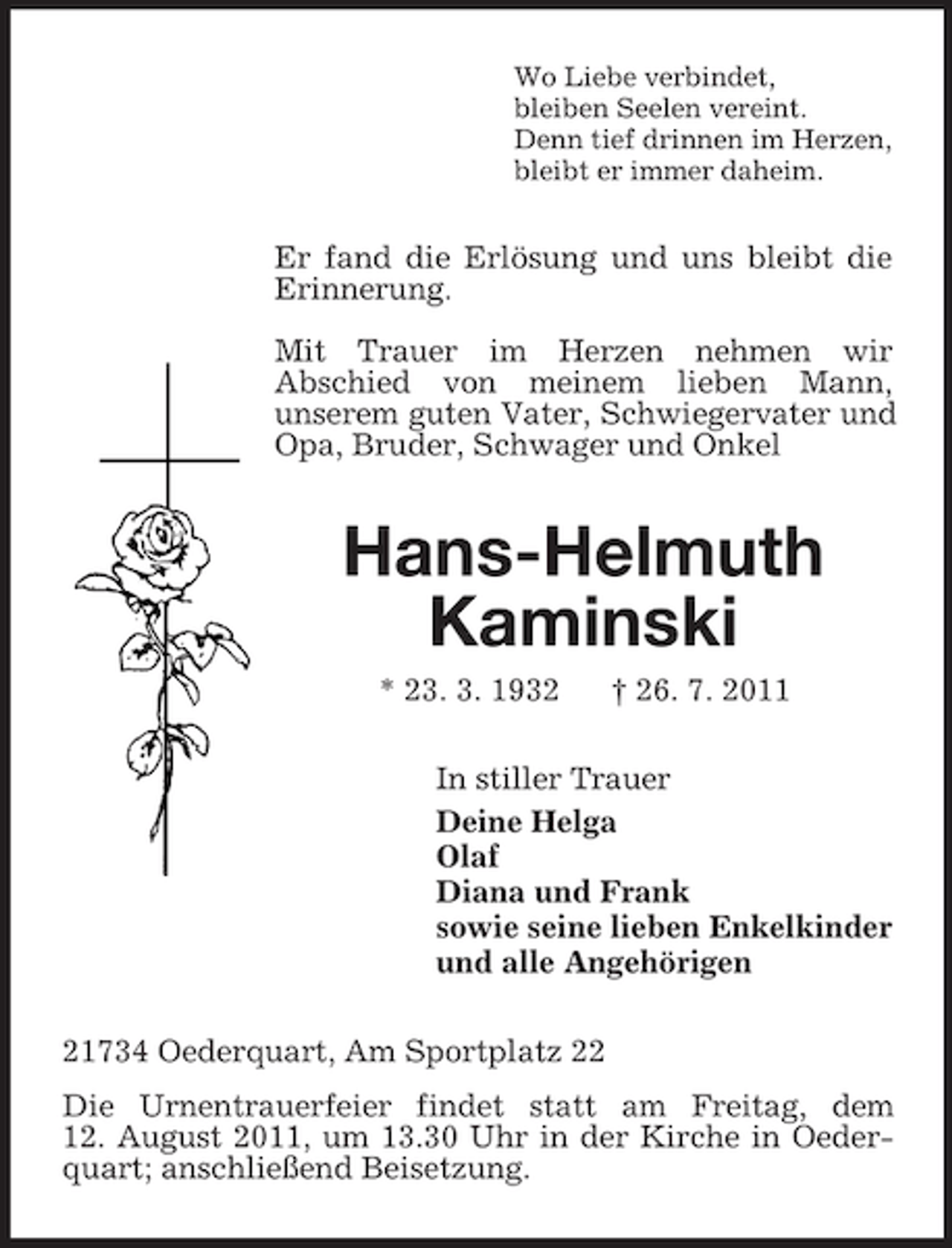 <p>Wo Liebe verbindet,<br />bleiben Seelen vereint.<br />Denn tief drinnen im Herzen,<br />bleibt er immer daheim.</p><p>Er fand die Erlösung und uns bleibt die<br />Erinnerung.<br />Mit Trauer im Herzen nehmen wir<br />Abschied von meinem lieben Mann,<br />unserem guten Vater, Schwiegervater und<br />Opa, Bruder, Schwager und Onkel</p><p>Hans-Helmuth<br />Kaminski<br />* 23. 3. 1932</p><p>† 26. 7. 2011</p><p>In stiller Trauer<br />Deine Helga<br />Olaf<br />Diana und Frank<br />sowie seine lieben Enkelkinder<br />und alle Angehörigen<br />21734 Oederquart, Am Sportplatz 22<br />Die Urnentrauerfeier findet statt am Freitag, dem<br />12. August 2011, um 13.30 Uhr in der Kirche in Oederquart; anschließend Beisetzung.</p>