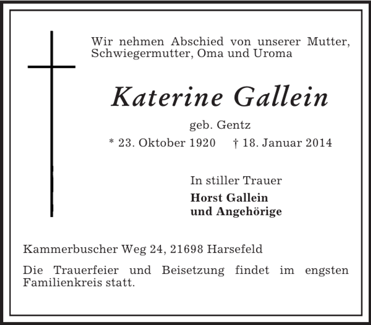 <p>Wir nehmen Abschied von unserer Mutter, Schwiegermutter, Oma und Uroma<br />Katerine Gallein<br />geb. Gentz<br />* 23. Oktober 1920 † 18. Januar 2014<br />In stiller Trauer<br />Horst Gallein<br />und Angehörige<br />Kammerbuscher Weg 24, 21698 Harsefeld<br />Die Trauerfeier und Beisetzung findet im engsten<br />Familienkreis statt.</p>