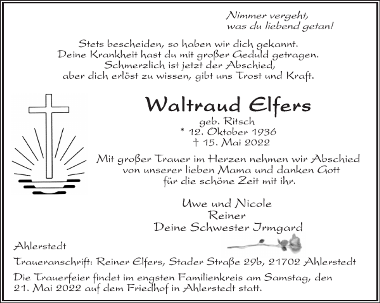 <p>Nimmer vergeht,<br />was du liebend getan!<br />Stets bescheiden, so haben wir dich gekannt.<br />Deine Krankheit hast du mit großer Geduld getragen.<br />Schmerzlich ist jetzt der Abschied,<br />aber dich erlöst zu wissen, gibt uns Trost und Kraft.<br />Waltraud Elfers<br />geb. Ritsch<br />* 12. Oktober 1936<br />† 15. Mai 2022<br />Mit großer Trauer im Herzen nehmen wir Abschied<br />von unserer lieben Mama und danken Gott<br />für die schöne Zeit mit ihr.<br />Uwe und Nicole<br />Reiner<br />Deine Schwester Irmgard<br />Ahlerstedt<br />Traueranschrift: Reiner Elfers, Stader Straße 29b, 21702 Ahlerstedt<br />Die Trauerfeier findet im engsten Familienkreis am Samstag, den<br />21. Mai 2022 auf dem Friedhof in Ahlerstedt statt.</p>