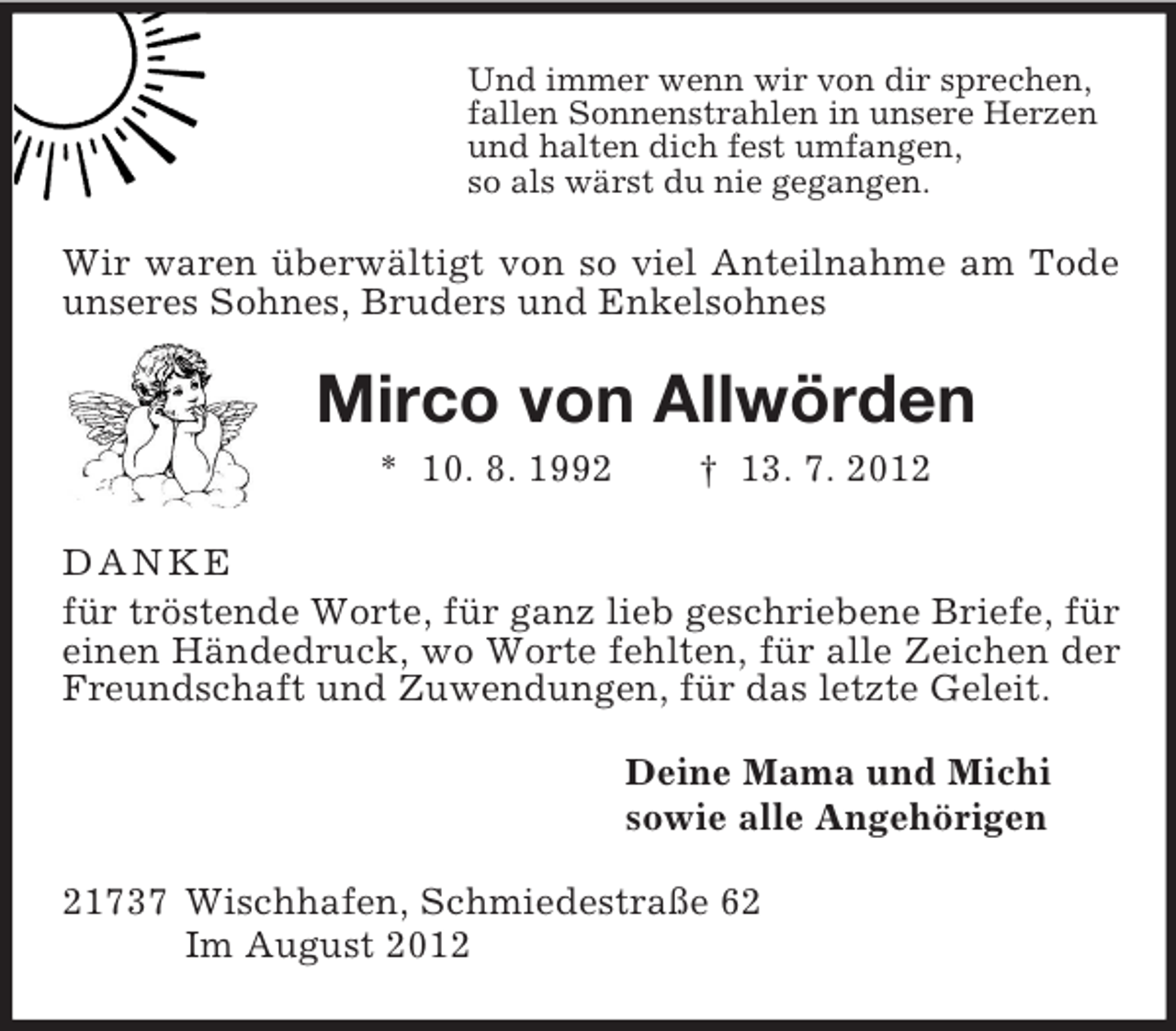 <p>Und immer wenn wir von dir sprechen,<br />fallen Sonnenstrahlen in unsere Herzen<br />und halten dich fest umfangen,<br />so als wärst du nie gegangen.<br />Wir waren überwältigt von so viel Anteilnahme am Tode unseres Sohnes, Bruders und Enkelsohnes<br />Mirco von Allwörden<br />* 10. 8. 1992 † 13. 7. 2012<br />DANKE<br />für tröstende Worte, für ganz lieb geschriebene Briefe, für einen Händedruck, wo Worte fehlten, für alle Zeichen der Freundschaft und Zuwendungen, für das letzte Geleit.<br />Deine Mama und Michi<br />sowie alle Angehörigen<br />21737 Wischhafen, Schmiedestraße 62<br />Im August 2012</p>