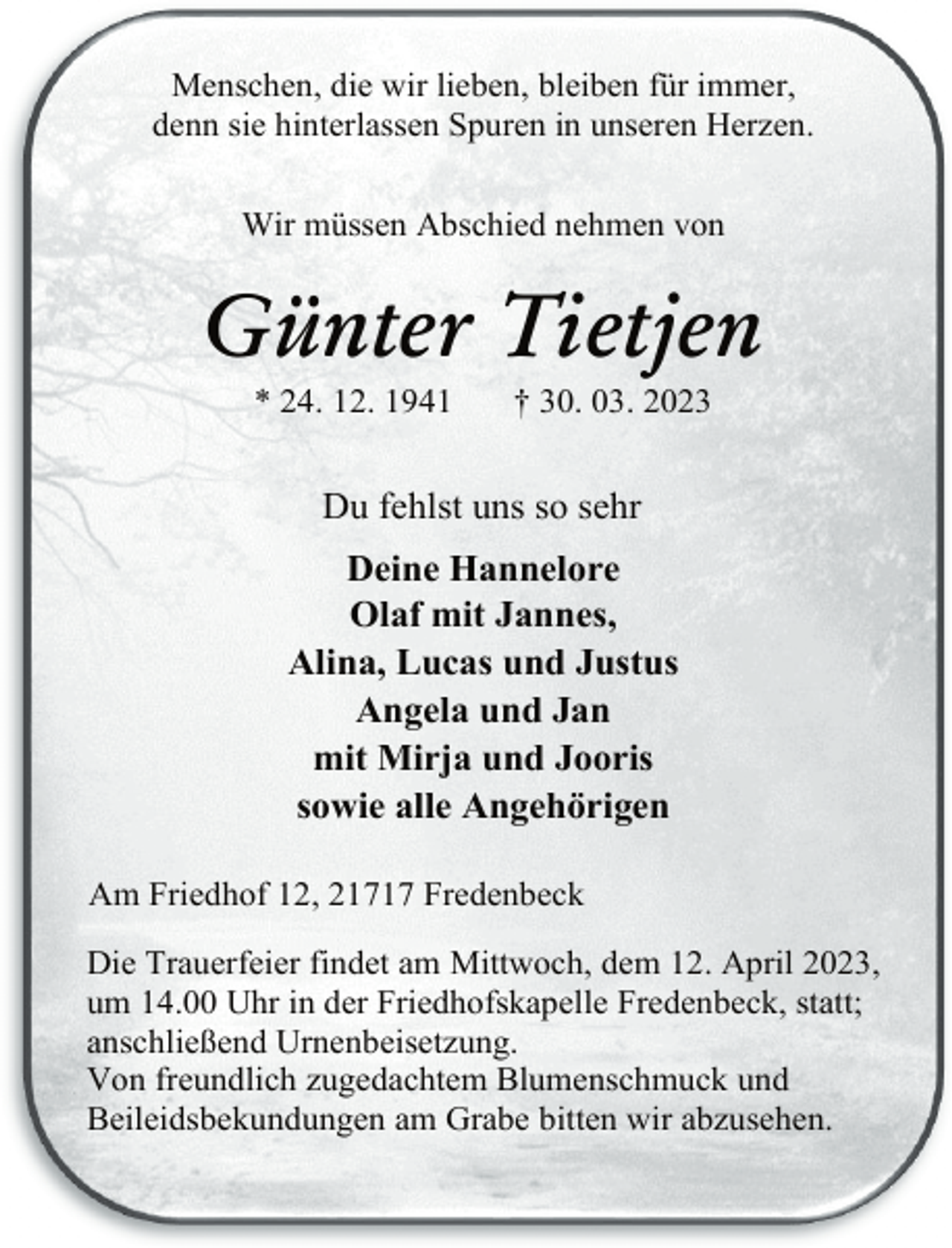 <p>Menschen, die wir lieben, bleiben für immer,<br />denn sie hinterlassen Spuren in unseren Herzen.<br />Wir müssen Abschied nehmen von<br />Günter Tietjen<br />* 24. 12. 1941 † 30. 03. 2023<br />Du fehlst uns so sehr<br />Deine Hannelore<br />Olaf mit Jannes,<br />Alina, Lucas und Justus<br />Angela und Jan<br />mit Mirja und Jooris<br />sowie alle Angehörigen<br />Am Friedhof 12, 21717 Fredenbeck<br />Die Trauerfeier findet am Mittwoch, dem 12. April 2023,<br />um 14.00 Uhr in der Friedhofskapelle Fredenbeck, statt;<br />anschließend Urnenbeisetzung.<br />Von freundlich zugedachtem Blumenschmuck und<br />Beileidsbekundungen am Grabe bitten wir abzusehen.</p>