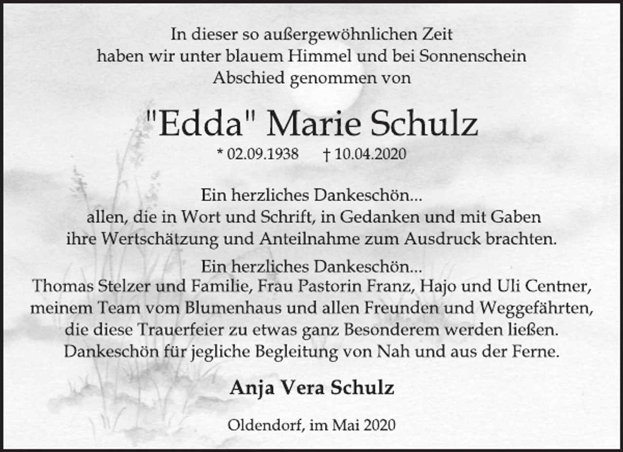 <p>In dieser so außergewöhnlichen Zeit haben wir unter blauem Himmel und bei Sonnenschein Abschied genommen von<br />"Edda" Marie Schulz * 02.09.1938 † 10.04.2020<br />Ein herzliches Dankeschön... allen, die in Wort und Schrift, in Gedanken und mit Gaben ihre Wertschätzung und Anteilnahme zum Ausdruck brachten.<br />Ein herzliches Dankeschön... Thomas Stelzer und Familie, Frau Pastorin Franz, Hajo und Uli Centner, meinem Team vom Blumenhaus und allen Freunden und Weggefährten, die diese Trauerfeier zu etwas ganz Besonderem werden ließen. Dankeschön für jegliche Begleitung von Nah und aus der Ferne.<br />Anja Vera Schulz<br />Oldendorf, im Mai 2020</p>