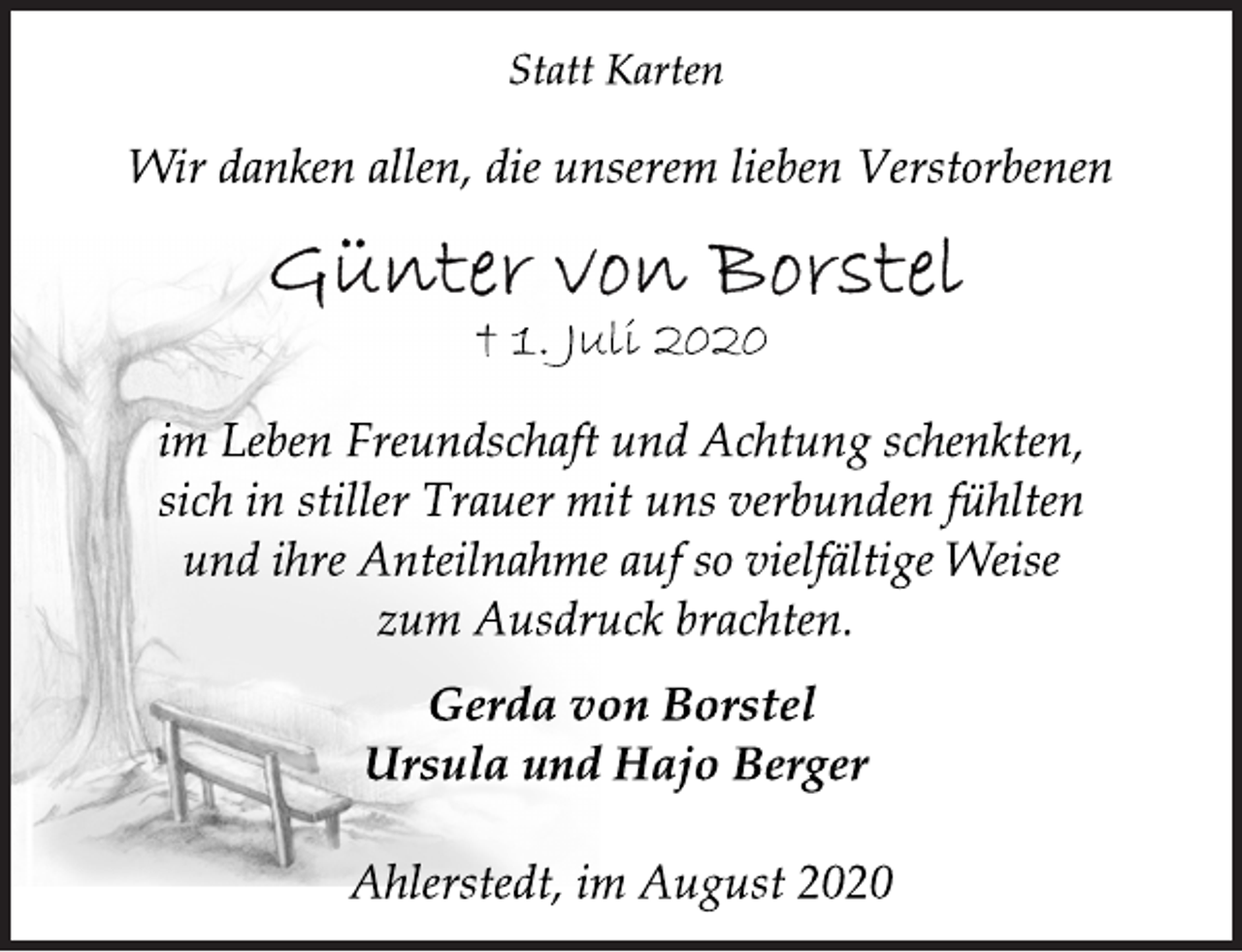 <p>Statt Karten<br />Wir danken allen, die unserem lieben Verstorbenen<br />Günter von Borstel<br />† 1. Juli 2020<br />im Leben Freundschaft und Achtung schenkten,<br />sich in stiller Trauer mit uns verbunden fühlten<br />und ihre Anteilnahme auf so vielfältige Weise<br />zum Ausdruck brachten.<br />Gerda von Borstel<br />Ursula und Hajo Berger<br />Ahlerstedt, im August 2020</p>
