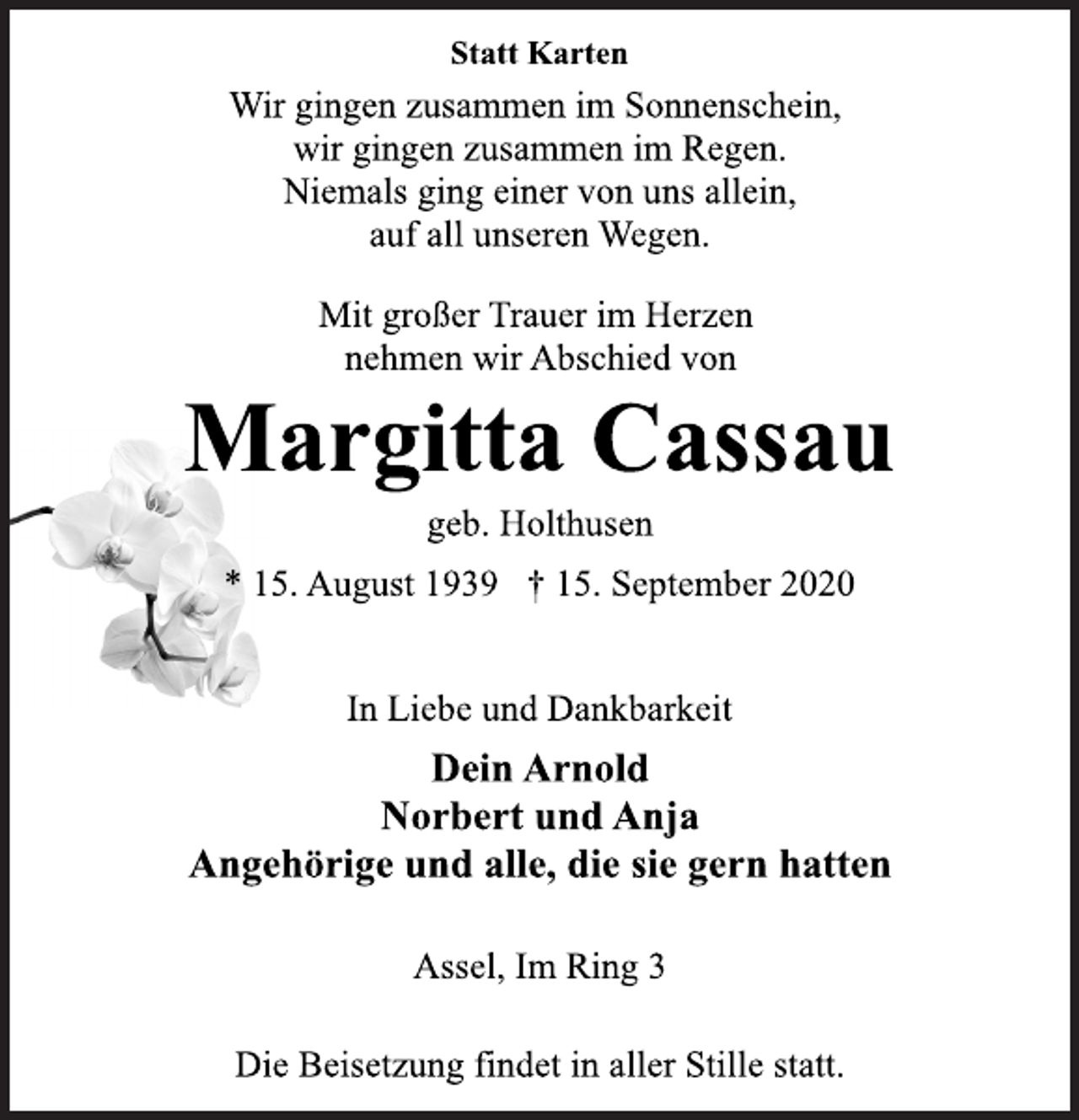<p>Statt Karten<br />Wir gingen zusammen im Sonnenschein, wir gingen zusammen im Regen. Niemals ging einer von uns allein, auf all unseren Wegen.<br />Mit großer Trauer im Herzen nehmen wir Abschied von<br />Margitta Cassau<br />geb. Holthusen<br />* 15. August 1939 † 15. September 2020<br />In Liebe und Dankbarkeit<br />Dein Arnold<br />Norbert und Anja<br />Angehörige und alle, die sie gern hatten<br />Assel, Im Ring 3<br />Die Beisetzung findet in aller Stille statt.</p>