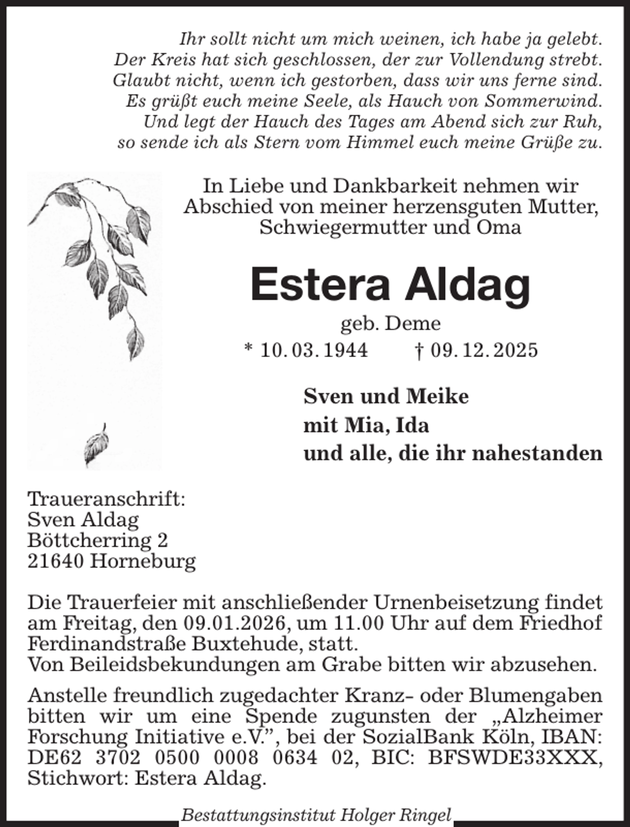 <p>Ihr sollt nicht um mich weinen, ich habe ja gelebt.<br />Der Kreis hat sich geschlossen, der zur Vollendung strebt.<br />Glaubt nicht, wenn ich gestorben, dass wir uns ferne sind.<br />Es grüßt euch meine Seele, als Hauch von Sommerwind.<br />Und legt der Hauch des Tages am Abend sich zur Ruh,<br />so sende ich als Stern vom Himmel euch meine Grüße zu.<br />In Liebe und Dankbarkeit nehmen wir<br />Abschied von meiner herzensguten Mutter, Schwiegermutter und Oma<br />Estera Aldag<br />geb. Deme<br />* 10. 03. 1944 † 09. 12. 2025<br />Sven und Meike<br />mit Mia, Ida<br />und alle, die ihr nahestanden<br />Traueranschrift:<br />Sven Aldag<br />Böttcherring 2<br />21640 Horneburg</p><p>Die Trauerfeier mit anschließender Urnenbeisetzung findet am Freitag, den 09.01.2026, um 11.00 Uhr auf dem Friedhof Ferdinandstraße Buxtehude, statt.<br />Von Beileidsbekundungen am Grabe bitten wir abzusehen.<br />Anstelle freundlich zugedachter Kranz- oder Blumengaben bitten wir um eine Spende zugunsten der „Alzheimer<br />Forschung Initiative e.V.”, bei der SozialBank Köln, IBAN: DE62 3702 0500 0008 0634 02, BIC: BFSWDE33XXX, Stichwort: Estera Aldag.<br />Bestattungsinstitut Holger Ringel</p>