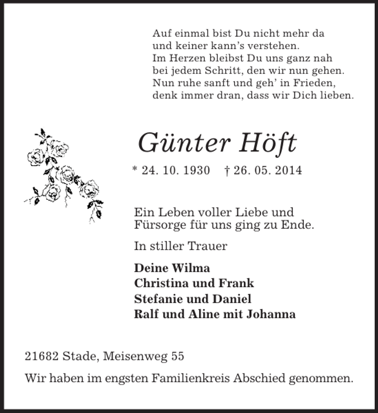 <p>Auf einmal bist Du nicht mehr da<br />und keiner kann’s verstehen.<br />Im Herzen bleibst Du uns ganz nah<br />bei jedem Schritt, den wir nun gehen.<br />Nun ruhe sanft und geh’ in Frieden,<br />denk immer dran, dass wir Dich lieben.<br />Günter Höft<br />* 24. 10. 1930 † 26. 05. 2014<br />Ein Leben voller Liebe und<br />Fürsorge für uns ging zu Ende.<br />In stiller Trauer<br />Deine Wilma<br />Christina und Frank<br />Stefanie und Daniel<br />Ralf und Aline mit Johanna<br />21682 Stade, Meisenweg 55<br />Wir haben im engsten Familienkreis Abschied genommen.</p>
