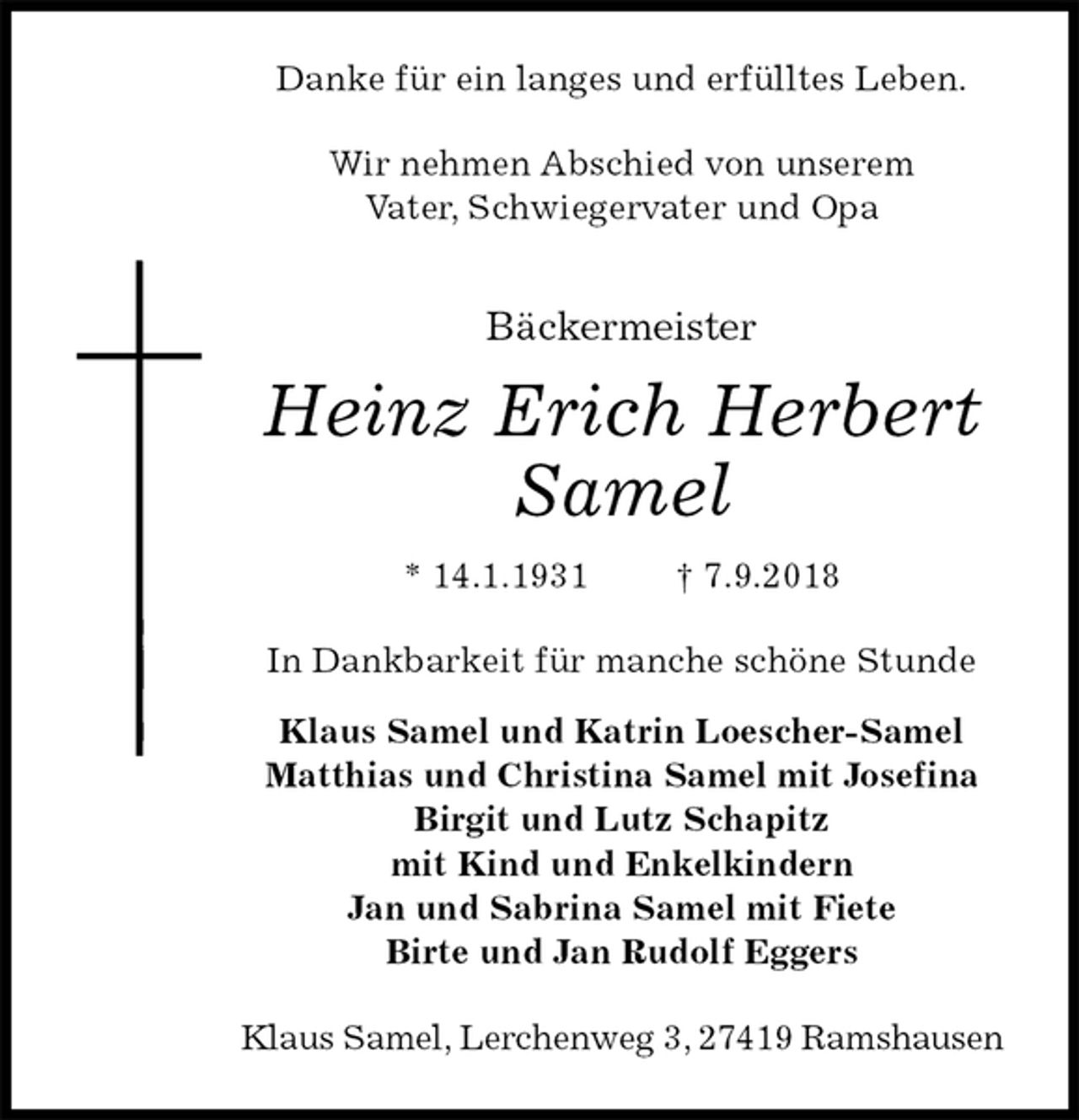 <p>Danke für ein langes und erfülltes Leben.<br />Wir nehmen Abschied von unserem<br />Vater, Schwiegervater und Opa<br />Bäckermeister<br />Heinz Erich Herbert<br />Samel<br />* 14.1.1931 † 7.9.2018<br />In Dankbarkeit für manche schöne Stunde</p><p>Klaus Samel und Katrin Loescher-Samel<br />Matthias und Christina Samel mit Josefina<br />Birgit und Lutz Schapitz<br />mit Kind und Enkelkindern<br />Jan und Sabrina Samel mit Fiete<br />Birte und Jan Rudolf Eggers<br />Klaus Samel, Lerchenweg 3, 27419 Ramshausen</p>