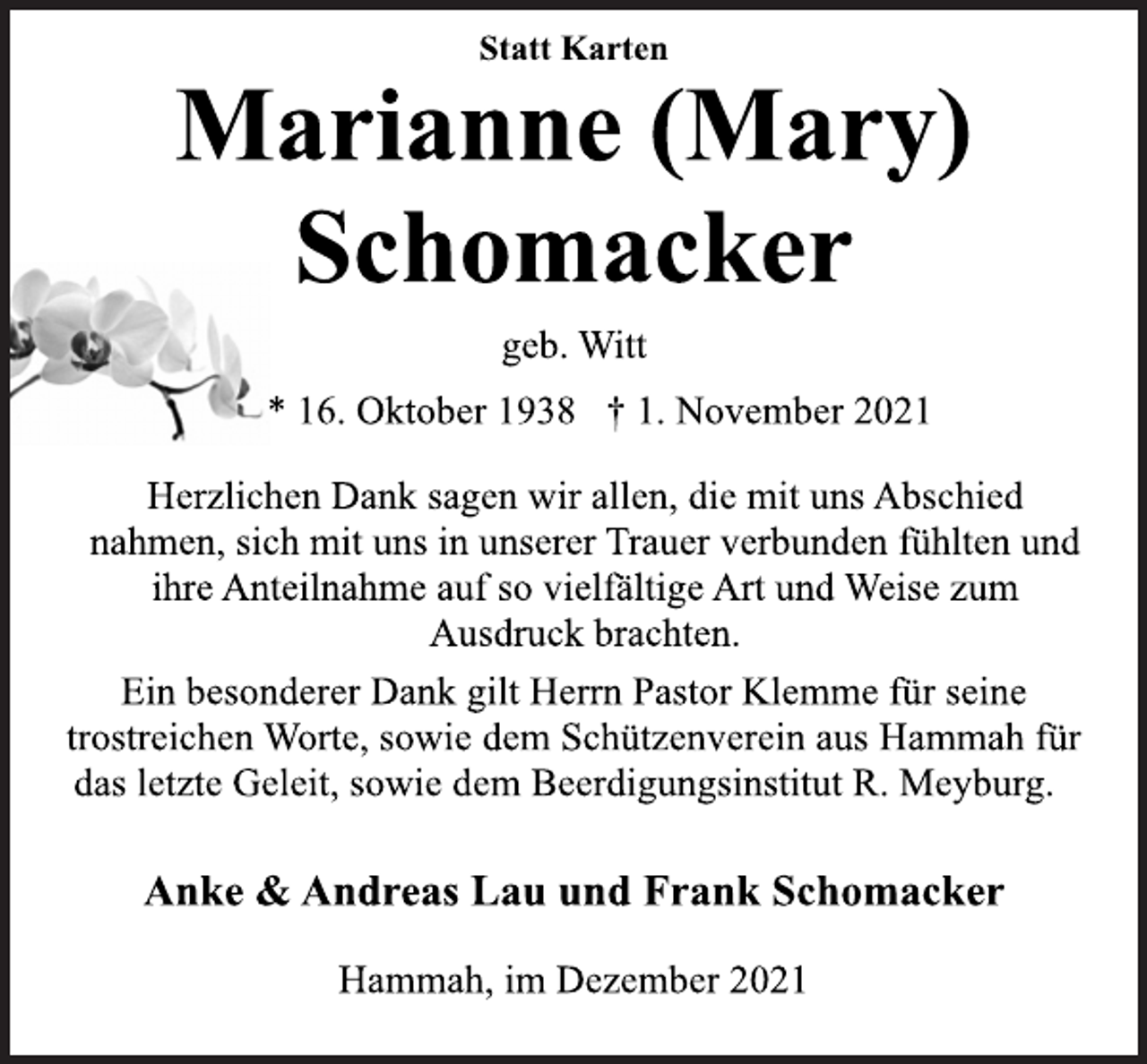 <p>Statt Karten<br />Marianne (Mary)<br />Schomacker<br />geb. Witt<br />* 16. Oktober 1938 † 1. November 2021<br />Herzlichen Dank sagen wir allen, die mit uns Abschied<br />nahmen, sich mit uns in unserer Trauer verbunden fühlten und<br />ihre Anteilnahme auf so vielfältige Art und Weise zum<br />Ausdruck brachten.<br />Ein besonderer Dank gilt Herrn Pastor Klemme für seine<br />trostreichen Worte, sowie dem Schützenverein aus Hammah für<br />das letzte Geleit, sowie dem Beerdigungsinstitut R. Meyburg.<br />Anke &amp; Andreas Lau und Frank Schomacker<br />Hammah, im Dezember 2021</p>