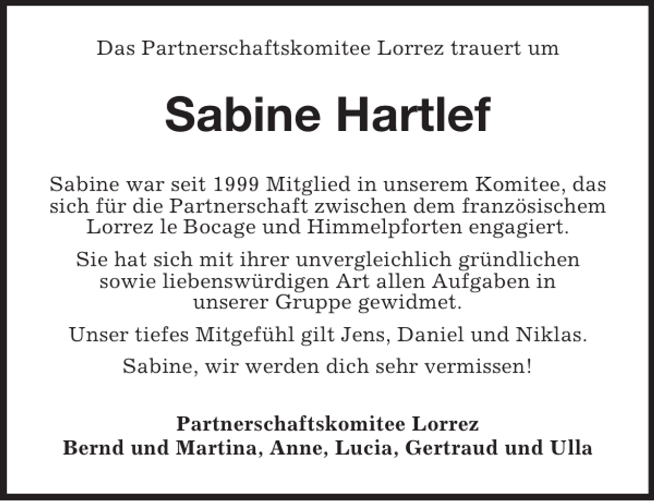 <p>Das Partnerschaftskomitee Lorrez trauert um<br />Sabine Hartlef<br />Sabine war seit 1999 Mitglied in unserem Komitee, das sich für die Partnerschaft zwischen dem französischem Lorrez le Bocage und Himmelpforten engagiert.<br />Sie hat sich mit ihrer unvergleichlich gründlichen<br />sowie liebenswürdigen Art allen Aufgaben in<br />unserer Gruppe gewidmet.<br />Unser tiefes Mitgefühl gilt Jens, Daniel und Niklas.<br />Sabine, wir werden dich sehr vermissen!<br />Partnerschaftskomitee Lorrez<br />Bernd und Martina, Anne, Lucia, Gertraud und Ulla</p>