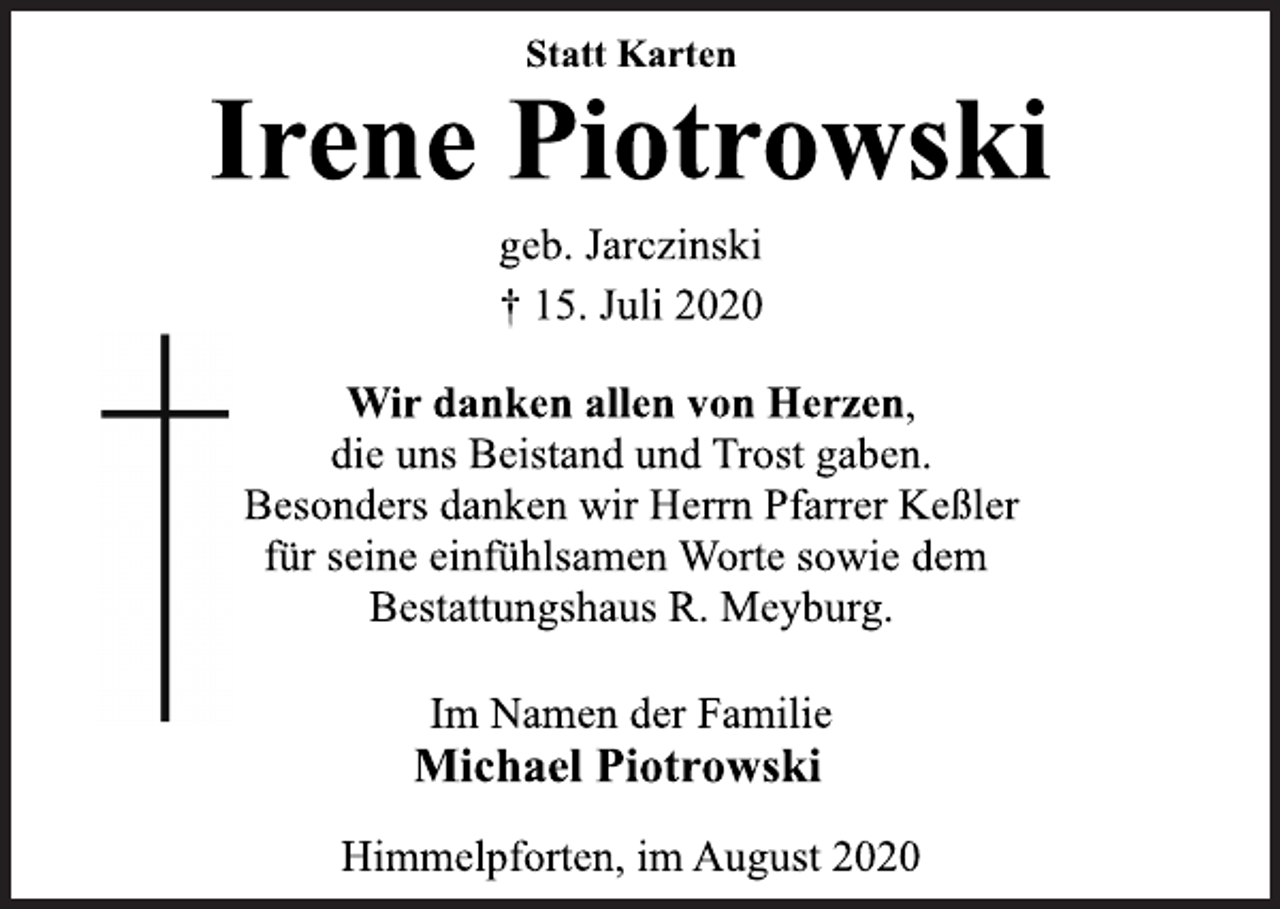 <p>Statt Karten<br />Irene Piotrowski<br />geb. Jarczinski<br />† 15. Juli 2020<br />Wir danken allen von Herzen,<br />die uns Beistand und Trost gaben.<br />Besonders danken wir Herrn Pfarrer Keßler<br />für seine einfühlsamen Worte sowie dem<br />Bestattungshaus R. Meyburg.<br />Im Namen der Familie<br />Michael Piotrowski<br />Himmelpforten, im August 2020</p>