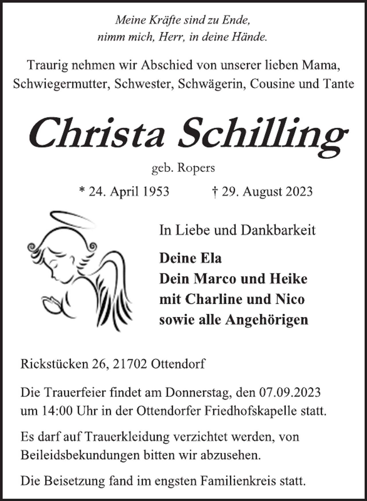<p>Meine Kräfte sind zu Ende,<br />nimm mich, Herr, in deine Hände.<br />Traurig nehmen wir Abschied von unserer lieben Mama,<br />Schwiegermutter, Schwester, Schwägerin, Cousine und Tante<br />Christa Schilling<br />geb. Ropers<br />* 24. April 1953 † 29. August 2023<br />In Liebe und Dankbarkeit<br />Deine Ela<br />Dein Marco und Heike<br />mit Charline und Nico<br />sowie alle Angehörigen<br />Rickstücken 26, 21702 Ottendorf<br />Die Trauerfeier findet am Donnerstag, den 07.09.2023<br />um 14:00 Uhr in der Ottendorfer Friedhofskapelle statt.<br />Es darf auf Trauerkleidung verzichtet werden, von<br />Beileidsbekundungen bitten wir abzusehen.<br />Die Beisetzung fand im engsten Familienkreis statt.</p>