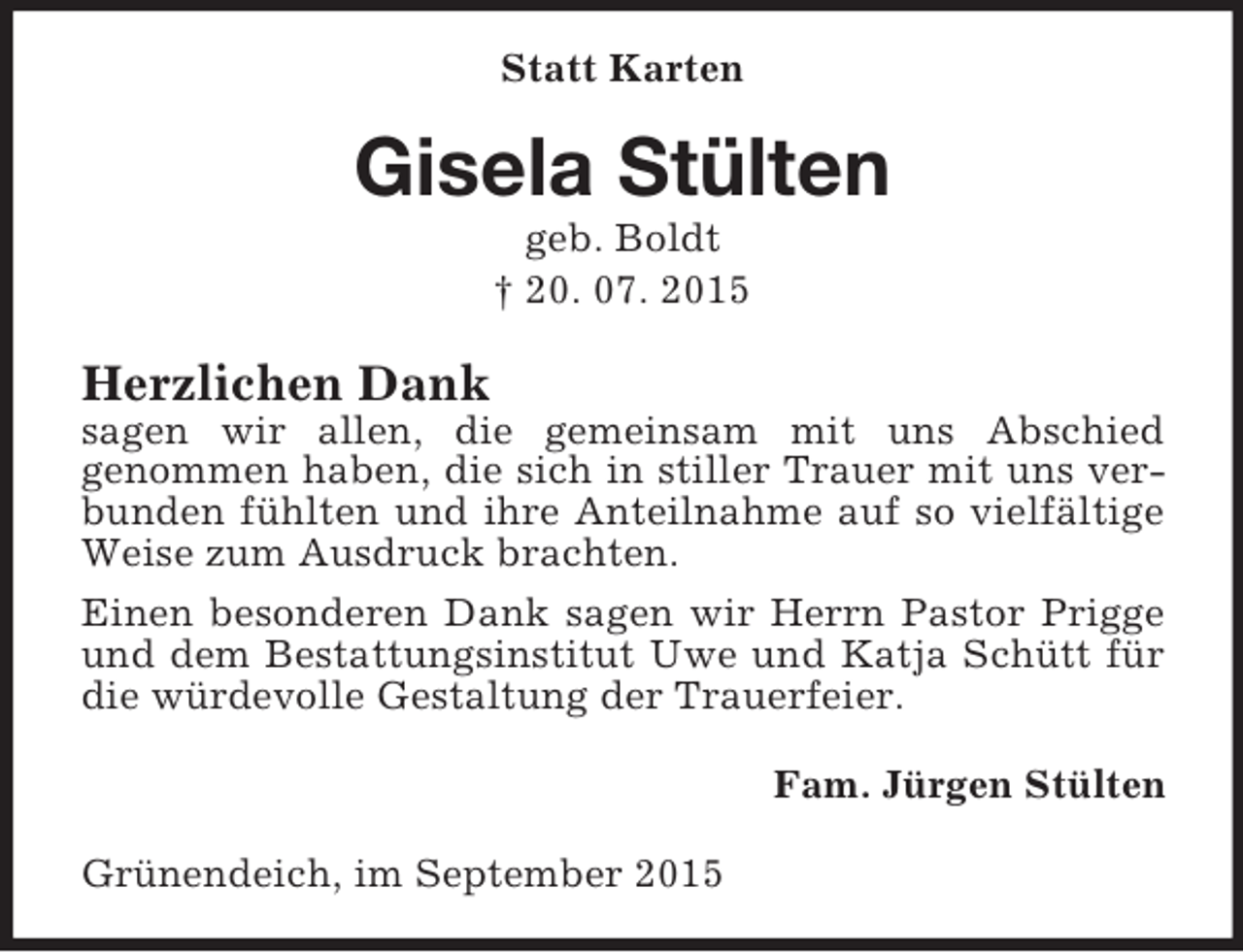 <p>Statt Karten<br />Gisela Stülten<br />geb. Boldt<br />† 20. 07. 2015<br />Herzlichen Dank<br />sagen wir allen, die gemeinsam mit uns Abschied<br />genommen haben, die sich in stiller Trauer mit uns verbunden fühlten und ihre Anteilnahme auf so vielfältige Weise zum Ausdruck brachten.<br />Einen besonderen Dank sagen wir Herrn Pastor Prigge und dem Bestattungsinstitut Uwe und Katja Schütt für die würdevolle Gestaltung der Trauerfeier.<br />Fam. Jürgen Stülten<br />Grünendeich, im September 2015</p>