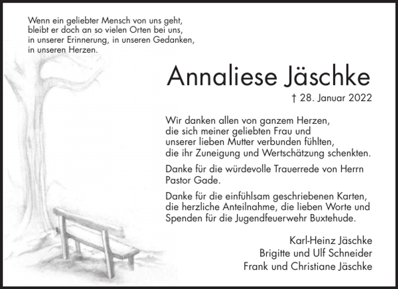 <p>Wenn ein geliebter Mensch von uns geht,<br />bleibt er doch an so vielen Orten bei uns,<br />in unserer Erinnerung, in unseren Gedanken,<br />in unseren Herzen.<br />Annaliese Jäschke<br />† 28. Januar 2022<br />Wir danken allen von ganzem Herzen,<br />die sich meiner geliebten Frau und<br />unserer lieben Mutter verbunden fühlten,<br />die ihr Zuneigung und Wertschätzung schenkten.<br />Danke für die würdevolle Trauerrede von Herrn Pastor Gade.<br />Danke für die einfühlsam geschriebenen Karten, die herzliche Anteilnahme, die lieben Worte und Spenden für die Jugendfeuerwehr Buxtehude.<br />Karl-Heinz Jäschke<br />Brigitte und Ulf Schneider<br />Frank und Christiane Jäschke</p>