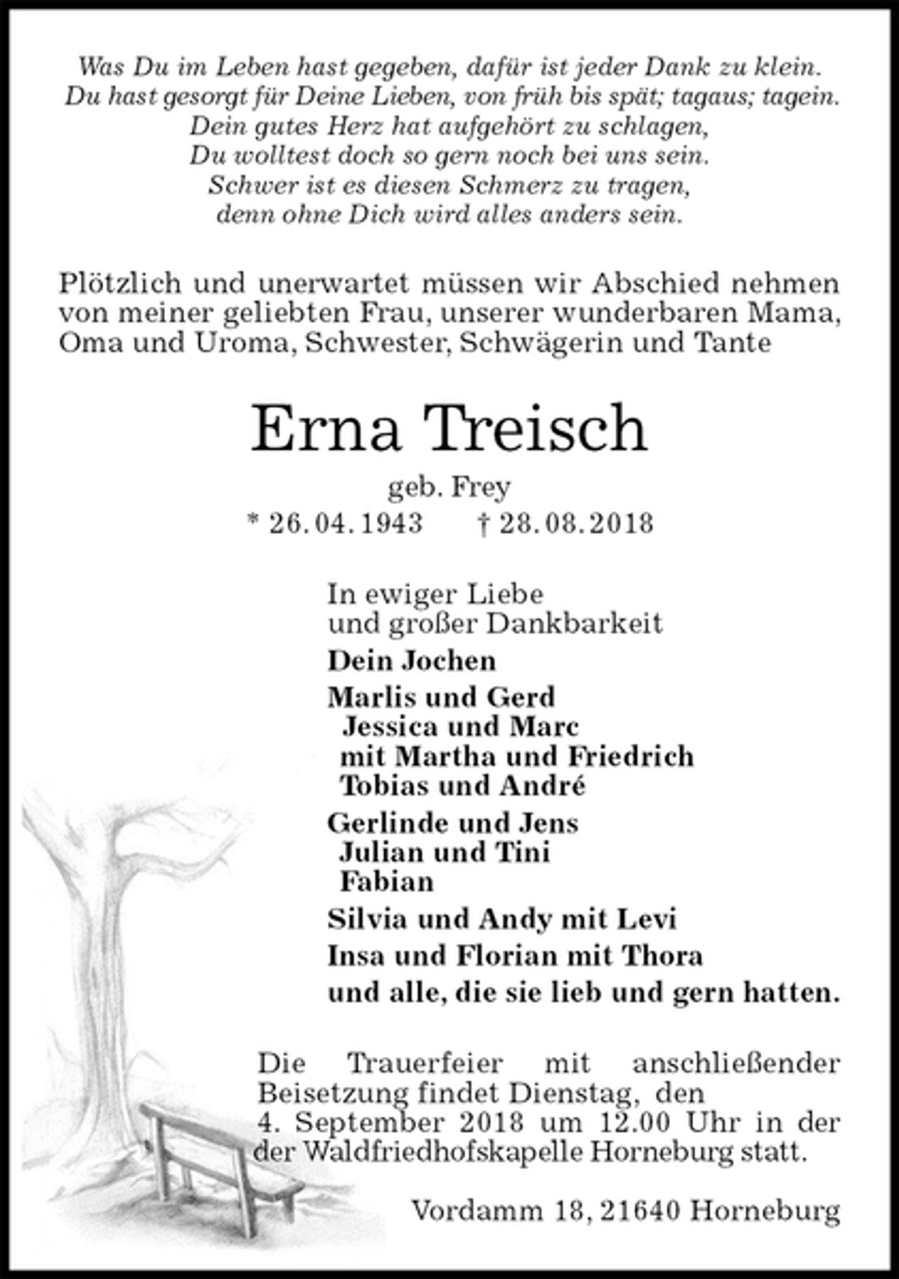 <p>Was Du im Leben hast gegeben, dafür ist jeder Dank zu klein.<br />Du hast gesorgt für Deine Lieben, von früh bis spät; tagaus; tagein.<br />Dein gutes Herz hat aufgehört zu schlagen,<br />Du wolltest doch so gern noch bei uns sein.<br />Schwer ist es diesen Schmerz zu tragen,<br />denn ohne Dich wird alles anders sein.<br />Plötzlich und unerwartet müssen wir Abschied nehmen von meiner geliebten Frau, unserer wunderbaren Mama, Oma und Uroma, Schwester, Schwägerin und Tante<br />Erna Treisch<br />geb. Frey<br />* 26. 04. 1943 † 28. 08. 2018<br />In ewiger Liebe<br />und großer Dankbarkeit<br />Dein Jochen<br />Marlis und Gerd<br />Jessica und Marc<br />mit Martha und Friedrich<br />Tobias und André<br />Gerlinde und Jens<br />Julian und Tini<br />Fabian<br />Silvia und Andy mit Levi<br />Insa und Florian mit Thora<br />und alle, die sie lieb und gern hatten.<br />Die Trauerfeier mit anschließender Beisetzung findet Dienstag, den<br />4. September 2018 um 12.00 Uhr in der der Waldfriedhofskapelle Horneburg statt.</p><p>Vordamm 18, 21640 Horneburg</p>