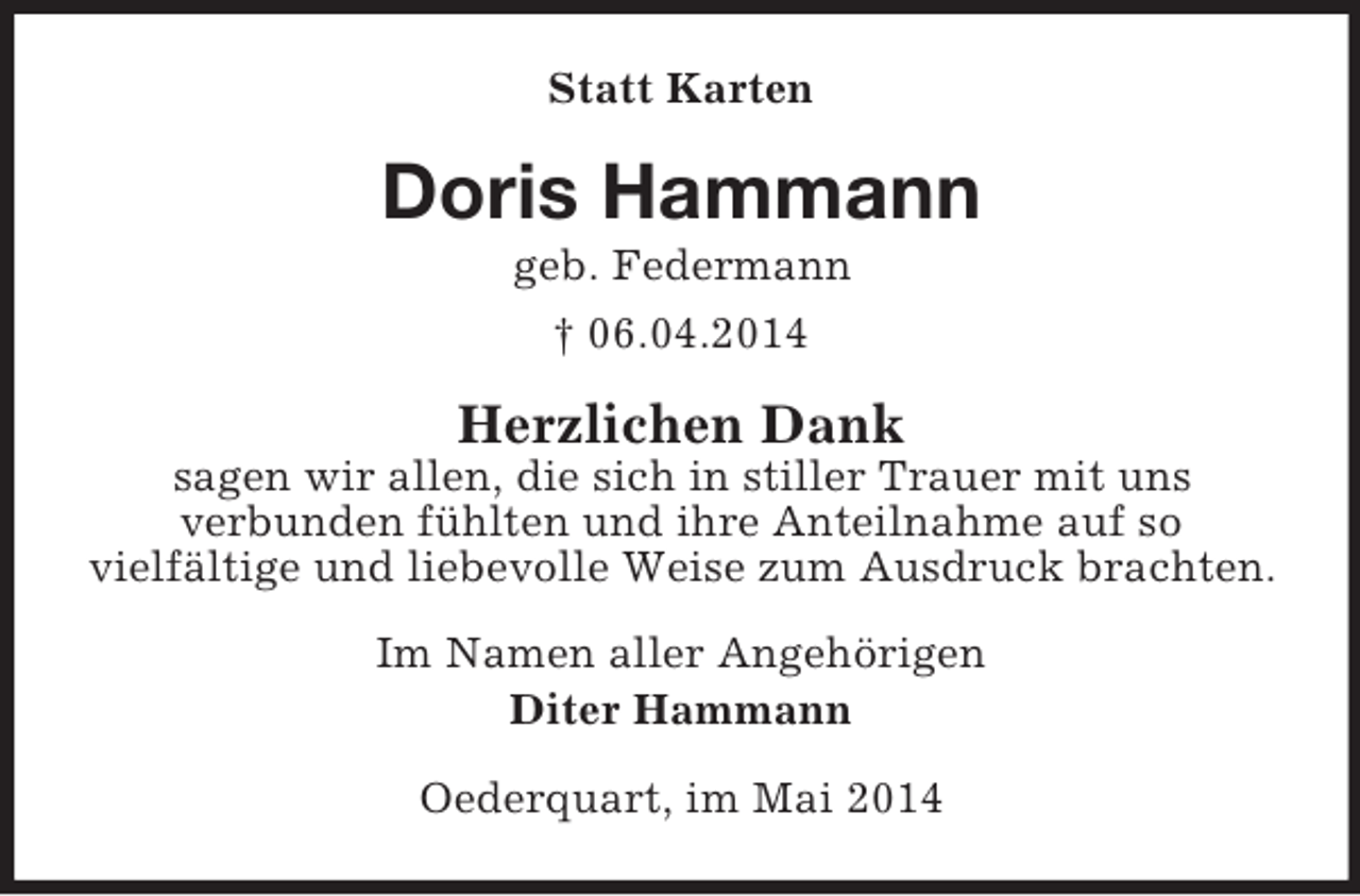 <p>Statt Karten<br />Doris Hammann<br />geb. Federmann<br />† 06.04.2014<br />Herzlichen Dank<br />sagen wir allen, die sich in stiller Trauer mit uns<br />verbunden fühlten und ihre Anteilnahme auf so<br />vielfältige und liebevolle Weise zum Ausdruck brachten.<br />Im Namen aller Angehörigen<br />Diter Hammann<br />Oederquart, im Mai 2014</p>