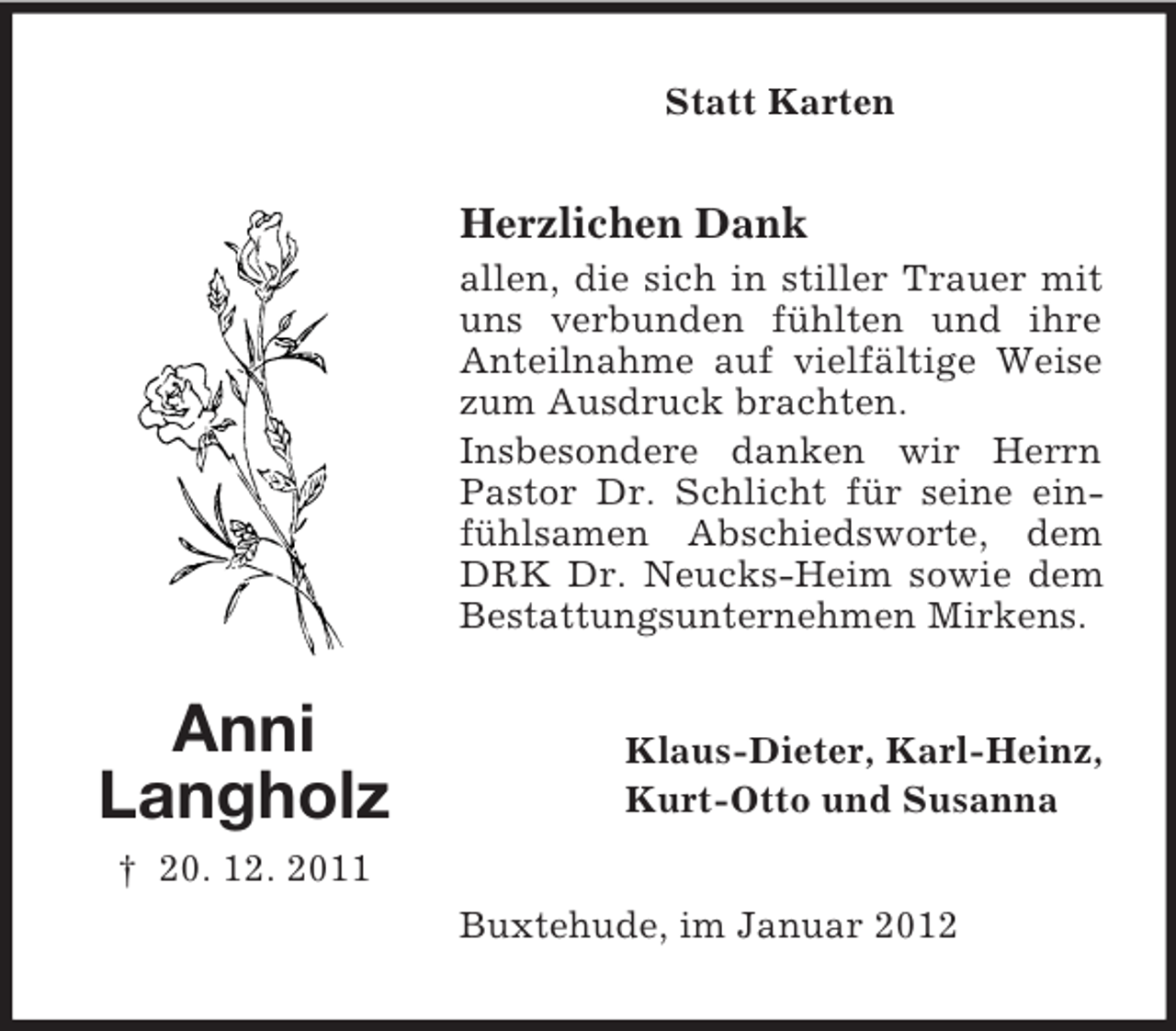<p>Statt Karten</p><p>Herzlichen Dank<br />allen, die sich in stiller Trauer mit<br />uns verbunden fühlten und ihre<br />Anteilnahme auf vielfältige Weise<br />zum Ausdruck brachten.<br />Insbesondere danken wir Herrn<br />Pastor Dr. Schlicht für seine einfühlsamen Abschiedsworte, dem<br />DRK Dr. Neucks-Heim sowie dem<br />Bestattungsunternehmen Mirkens.</p><p>Anni<br />Langholz</p><p>Klaus-Dieter, Karl-Heinz,<br />Kurt-Otto und Susanna</p><p>† 20. 12. 2011<br />Buxtehude, im Januar 2012</p>