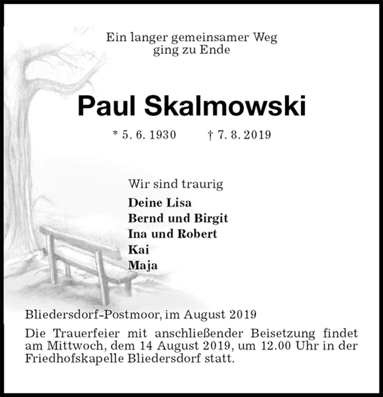 <p>Ein langer gemeinsamer Weg<br />ging zu Ende<br />Paul Skalmowski<br />* 5. 6. 1930 † 7. 8. 2019<br />Wir sind traurig<br />Deine Lisa<br />Bernd und Birgit<br />Ina und Robert<br />Kai<br />Maja<br />Bliedersdorf-Postmoor, im August 2019<br />Die Trauerfeier mit anschließender Beisetzung findet am Mittwoch, dem 14 August 2019, um 12.00 Uhr in der Friedhofskapelle Bliedersdorf statt.</p>